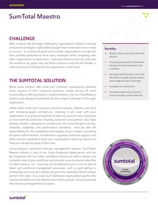 DATASHEET                                                                                                                                             www.sumtotalsystems.com




SumTotal Maestro


CHALLENGE
With a severe skill shortage challenging organizations’ ability to execute
on business strategies, highly skilled people have never been more critical               Benefits:
to success. To continue to grow and innovate, organizations must get the
                                                                                          ••                         Quicker time to value than any other
best possible performance from every employee while competing with                                                   solution
other organizations to keep them. Learning solutions must not only help
the workforce be great now, but these solutions must also be flexible in                  ••                         Improved productivity & information
                                                                                                                     sharing with external partners and
order to grow and change with the organization in the future.
                                                                                                                     customers

                                                                                          ••                         Decreased administration costs with
                                                                                                                     the ability to rapidly develop, deliver,
THE SUMTOTAL SOLUTION                                                                                                and manage all types of learning

While some vendors offer small and mid-sized organizations slimmed                        ••                         Increased user satisfaction
down versions of their enterprise products, simply turning off some                       ••                         Increased productivity as learners
functionality or offering boxed-in implementations, the SumTotal Maestro                                             access and apply content real-time
solution was designed specifically for the unique challenges of the agile
organization.

Unlike other small and mid-sized solutions however, Maestro was built
with enterprise-grade architecture, meaning it will scale with your
organization as it grows or expands its learning needs to new employees
or even external audiences including customers and partners. Our SaaS
delivery model is designed to exceed even the most stringent security,
reliability, scalability, and performance standards. And we take full
responsibility for the availability and integrity of your system, providing
all system administration, maintenance, upgrades, technical support, and
other services required to drive your organization’s learning culture and                                                                                 q u i re t o O n b o a rd
                                                                                                                                                 • Ac
                                                                                                                                              ••                                       ••
help your people be great at their jobs.                                                                                                                         Wo r k f o r
                                                                                                                                                                                ce A
                                                                                                                                                                                       na
                                                                                                                                                                                             •

                                                                                                                                                                                            lyt
                                                                                                                                          l                  To t a l Ta l en                     ic
                                                                                                                                 r   ta              Sum                        t                      s
                                                                                                                                                                                                           an
Going beyond traditional learning management systems, SumTotal’s                                                              Po
                                                                                                                                                                                                            d
                                                                                                                                                                                                                Pl
                                                                                                                                                                                                                  an




Maestro solution is part of our Talent Expansion Applications, and can
                                                                                                              ••




                                                                                                                                                                                                                     nin
                                                                                                         ay •




                                                                                                                                                                                                                        ••
                                                                                                                                                                                                                        g




be integrated with our Talent and Work solutions as well to deliver one
                                                                                    Schedule to P




                                                                                                                                                                                                                           • Pe r f
                                                                                  S o c i a l Ta l e n t




complete view of your workforce and provide cross-functional value that
                                                                                                                                                                                                                                    o r m t o Re w
                                                                                                                                                                                                                                        Mobile
                                                                                                                   S u m To




                                                                                                                                                                                                                       rn




no other solution can. Learning can be delivered just in time as part of
                                                                                                                                                                                                                l Le a
                                                                              lan &




talent and workforce management processes, such as goal setting or
                                                                                                                      tal




                                                                                                                                                                                                              ta


                                                                                                                                                                                                                                                   a rd
                                                                                       •P




                                                                                                                                                        TALENT
                                                                                                                                                                                                           To
                                                                                                                         W




                                                                                                                                                                                                                                                        ••
                                                                                                                                                                                                           m




scheduling, to ensure your people are given the tools they need to always                                                                             EXPANSION
                                                                                              ••


                                                                                                                              or




                                                                                                                                                                                                  Su



                                                                                                                                                                                                                                                           •
                                                                                                                              k




perform their best. As a result, SumTotal helps organizations significantly
                                                                                                                                              SU                                             RM
improve the efficiency and effectiveness of their people, not just automate                                                                        M TO
                                                                                                                                                          TA L e l i x H R P L AT
                                                                                                                                                                                       FO
                                                                                                                                              ••                                       ••
                                                                                                                                                 • As
                                                                                                                                                          sess to Develop •
their learning management processes.




                                                                                                                                                                                                                                        1
 