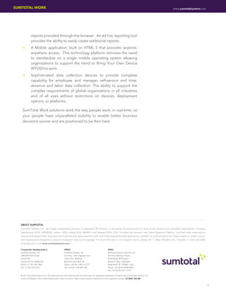 SUMTOTAL WORK                                                                                                                                           www.sumtotalsystems.com




                reports provided through the browser. An ad hoc reporting tool
                provides the ability to easily create additional reports.
    ••          A Mobile application, built on HTML 5 that provides anytime,
                anywhere access. This technology platform removes the need
                to standardize on a single mobile operating system allowing
                organizations to support the trend to Bring Your Own Device
                (BYOD) to work.
    ••          Sophisticated data collection devices to provide complete
                capability for employee and manager self-service and time,
                absence and labor data collection. The ability to support the
                complex requirements of global organizations in all industries
                and of all sizes without restrictions on devices, deployment
                options, or platforms.

    SumTotal Work solutions work the way people work, in real-time, so
    your people have unparalleled visibility to enable better business
    decisions sooner and are positioned to be their best.




   ABOUT SUMTOTAL
   SumTotal Systems, LLC, the largest independent provider of integrated HR solutions, is increasing the performance of some of the world’s most successful organizations, including
   AstraZeneca (NYSE: AZN[ADR]; London: AZN), Amway (KUL: AMWAY), and Seagate (NYSE: STX). Providing the industry’s only Talent Expansion Platform, SumTotal helps organizations
   improve and expand their employee talent and become great places to work. SumTotal’s people-focused applications, available on premise and in the Cloud, enable in-context, just-in-
   time development designed to advance employees’ skills and knowledge. For more information or to request a demo, please call +1 (866) 768-6825 (US / Canada), +1 (352) 264-2800
   (international) or visit www.sumtotalsystems.com.

   Corporate Headquarters                            EMEA                                              APAC
   SumTotal Systems, LLC                             SumTotal Systems, UK                              SumTotal Systems India Pvt. Ltd.
   2850 NW 43rd Street                               3rd Floor, 100 Longwater Ave.                     7th Floor Maximus Towers
   Suite #150                                        Green Park, Reading                               Building 2B, Mind Space
   Gainesville, FL 32606 USA                         Berkshire, RG2 6GP, UK                            Raheja IT Park, Cyberabad
   Phone: +1 352 264 2800                            Phone: +44 (0) 1189 315 777                       Hyderabad, AP- 500081, India
   Fax: +1 352 374 2257                              Fax: +44 (0) 1189 867 365                         Phone: +91 (0) 40 6695 0000
                                                                                                       Fax: +91 (0) 40 2311 2727

   © 2013 SumTotal Systems, LLC. All rights reserved. SumTotal and the SumTotal logo are registered trademarks or trademarks of SumTotal Systems, LLC
   and/or its affiliates in the United States and/or other countries. Other names may be trademarks of their respective owners. 13_0321_DS_NH


                                                                                                                                                                                          3
 