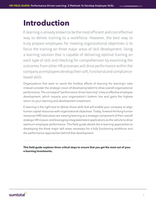 HR Field Guide: Performance-Driven Learning: 3 Methods To Develop Employee Skills         www.sumtotalsystems.com




          Introduction
          E-learning is already known to be the most efficient and cost effective
          way to deliver training to a workforce. However, the best way to
          truly prepare employees for meeting organizational objectives is to
          focus the training on three major areas of skill development. Using
          a learning solution that is capable of delivering optimal training on
          each type of skill and checking for comprehension by examining the
          outcomes from other HR processes will drive performance within the
          company as employees develop their soft, functional and compliance-
          based skills.
          Organizations that want to avoid the fruitless efforts of learning for learning’s sake
          instead consider the strategic vision of developing talent to drive overall organizational
          performance. The concept of “performance-driven learning” is key to effective employee
          development, which impacts your organization’s bottom line and gains the highest
          return on your learning and development investment.

          E-learning is the right tool to deliver those skills that will enable your company to align
          human capital resources with organizational objectives. Today, forward-thinking human
          resources (HR) executives are viewing learning as a strategic component of their overall
          strategic HR mission and leveraging integrated talent applications as the vehicle to drive
          optimum employee performance. This field guide details the e-learning approaches to
          developing the three major skill areas necessary for a fully functioning workforce and
          the performance approaches behind that development.




          This field guide explores three critical steps to ensure that you get the most out of your
          e-learning investments.




                                                                                                                    2
 