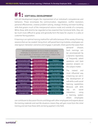 HR Field Guide: Performance-Driven Learning: 3 Methods To Develop Employee Skills                       www.sumtotalsystems.com




          #1:             Soft-Skill Development
          Soft skill development targets the improvement of an individual’s competencies and
           behaviors. These encompass the communication, negotiation, conflict resolution,
           personal effectiveness, creative problem solving, strategic thinking and team building
           skills that govern much of the interpersonal actions inside and outside of a company.
          While these skills tend to be regarded as less essential than functional skills, they can
           be much more difficult to grasp and generally form the basis for anyone in a sales or
           customer-facing position.

           E-learning is an optimal training method for soft skills because of the variety of training
           sessions that can be created. Using short, self-paced learning modules, employees can
           view typical interaction scenarios and engage in periodic check points that asses their
                                                                                          personal          choices.
                     Soft skill development can be as simple as educating                 Such trainings can
                    employees on expectations and company culture, or can                 be accompanied by
                  focus specifically on techniques and scenarios related to the
                                  following highly sought skills:                         a dynamic repository
                                                                                          of frequently asked
             Communication skills        Time management                Mediation
                                                                                          questions and best-
               Interpersonal skills      Self-management            Goal management       practice answers on
               Rapport building          Conﬂict resolution        Memory enhancement     the subject matter.

             Innovation & creativity      Negotiating skills       Anger management       The       newest       and
                   Leadership               People skills              Coping skills      most influential way

             Emotional intelligence       Decision making            Train the trainer
                                                                                          e-learning can aid in
                                                                                          the development of
               Management skills       Personality development      Interviewing skills
                                                                                          soft skills is with social
                   Motivation            Business etiquette         Presentation skills
                                                                                          learning capabilities.
              Stress management        Attitude & skill building      Team building       Because      soft     skills
            Business communication        Art of delegating           Assertive skills    rely       on        social
                Language skills         Change management           Art of inﬂuencing     interaction,         using
                                                                                          a      learning     system
                                                                                          where        employees
           can contribute to discussion forums and blogs with other employees and experts about
           the training materials and real-life situations means they will gain more from the initial
           training and see how these skills are being applied in the field.




                                                                                                                                  3
 
