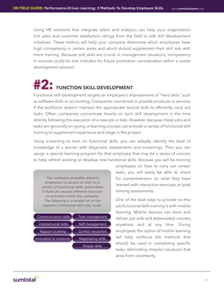 HR Field Guide: Performance-Driven Learning: 3 Methods To Develop Employee Skills             www.sumtotalsystems.com




           Using HR solutions that integrate talent and analytics can help your organization
           link sales and customer satisfaction ratings from the field to soft skill development
           initiatives. These metrics will help your company determine which employees have
           high competency in certain areas and which should supplement their skill sets with
           more training. Because soft skills are crucial in management situations, competency
           in courses could be one indicator for future promotion consideration within a career
           development solution.




          #2:            FUNCTION SKILL DEVELOPMENT
           Functional skill development targets an employee’s improvement of “hard skills” such
           as software skills or accounting. Companies cannot sell or provide products or services
           if the workforce doesn’t maintain the appropriate tactical skills to efficiently carry out
           tasks. Often, companies concentrate heavily on such skill development in the time
           directly following the execution of a new job or task. However, because these jobs and
           tasks are generally on-going, e-learning courses can provide a variety of functional skill
           training to supplement experience and stage in the project.

           Using e-learning to train on functional skills, you can adeptly identify the level of
           knowledge of a learner with diagnostic assessments and screenings. Then you can
           assign a special learning program for that employee that may be a series of courses
           to help refresh existing or develop new functional skills. Because you will be training
                                                             employees on how to carry out certain
                                                             tasks, you will easily be able to check
                  Your company probably expects              for comprehension on what they have
                 employees to posess or train on a
                                                             learned with interactive exercises or post-
               variety of functional skills, particularly
               if there are several different divisions      training assessments.
                  or activities within the company.
                 The following is a simple list of the       One of the best ways to provide on-the-
                aspects a functional skill may cover:        job functional skills training is with mobile
                                                             learning. Mobile devices can store and
             Communication skills      Time management
                                                             deliver job aids and abbreviated courses,
              Interpersonal skills      Self-management      anywhere and at any time. Giving
              Rapport building         Conﬂict resolution    employees the option of mobile learning
           Innovation & creativity      Negotiating skills   will help reinforce the methods that
                                                             should be used in completing specific
                                           People skills
                                                             tasks, eliminating stressful situations that
                                                             arise from uncertainty.




                                                                                                                        4
 