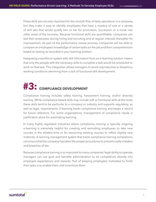 HR Field Guide: Performance-Driven Learning: 3 Methods To Develop Employee Skills         www.sumtotalsystems.com




          These skills are not only important for the smooth flow of daily operations in a company,
           but they make it easy to identify employees that have a mastery of one or a variety
           of skill sets that would qualify him or her for promotion, succession or a move into
           other areas of the business. Because functional skills are quantifiable, companies can
           test their employees during hiring and recruiting and at regular intervals thereafter for
           improvement. As part of the performance review process, companies will be able to
           compare an employee’s knowledge of certain tasks on the job and their comprehension
           based on testing as recorded in your learning solution.

          Integrating a workforce system with skill information from an e-learning solution means
           that only the people with the necessary skills to complete a task would be scheduled to
           work on that task. This integration allows managers to avoid unproductive or disastrous
           working conditions stemming from a lack of functional skill development.




          #3:           Compliance DEVELOPMENT

          Compliance training includes safety training, harassment training, and/or diversity
           training. While compliance-based skills may include soft or functional skills at the roots,
           these skills tend to be particular to a company or industry and supports regulatory, as
           well as legal, requirements. E-learning tracks compliance training and keeps a record
           for future reference. For some organizations, management of compliance needs is
           justification alone for automating learning.

           In many highly regulated industries where compliance training is typically ongoing,
           e-learning is extremely helpful for creating and reminding employees to take new
           courses in the allotted time or for versioning existing courses to reflect slightly new
           materials. A learning management system that tracks compliance training completions
           can ensure that the company has taken the proper procedures to prevent costly mistakes
           and breaches of law.

           Because compliance training is so important to many companies’ legal ability to operate,
           managers can use goal and benefits administration to tie completions directly into
           employee expectations and rewards. Part of keeping employees motivated to finish
           their tasks is to enable them and incentivize them.




                                                                                                                    5
 