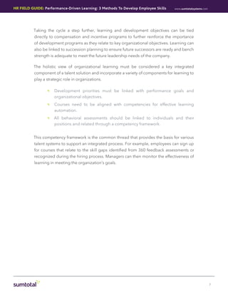 HR Field Guide: Performance-Driven Learning: 3 Methods To Develop Employee Skills     www.sumtotalsystems.com




          Taking the cycle a step further, learning and development objectives can be tied
           directly to compensation and incentive programs to further reinforce the importance
           of development programs as they relate to key organizational objectives. Learning can
           also be linked to succession planning to ensure future successors are ready and bench
           strength is adequate to meet the future leadership needs of the company.

          The holistic view of organizational learning must be considered a key integrated
           component of a talent solution and incorporate a variety of components for learning to
           play a strategic role in organizations.

                  •• Development priorities must be linked with performance goals and
                     organizational objectives.
                  •• Courses need to be aligned with competencies for effective learning
                     automation.
                  •• All behavioral assessments should be linked to individuals and their
                     positions and related through a competency framework.


          This competency framework is the common thread that provides the basis for various
           talent systems to support an integrated process. For example, employees can sign up
           for courses that relate to the skill gaps identified from 360 feedback assessments or
           recognized during the hiring process. Managers can then monitor the effectiveness of
           learning in meeting the organization’s goals.




                                                                                                                7
 