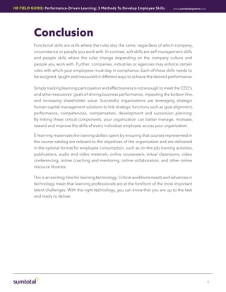 HR Field Guide: Performance-Driven Learning: 3 Methods To Develop Employee Skills        www.sumtotalsystems.com




           Conclusion
           Functional skills are skills where the rules stay the same, regardless of which company,
           circumstance or people you work with. In contrast, soft skills are self-management skills
           and people skills where the rules change depending on the company culture and
           people you work with. Further, companies, industries or agencies may enforce certain
           rules with which your employees must stay in compliance. Each of these skills needs to
           be assigned, taught and measured in different ways to achieve the desired performance.

          Simply tracking learning participation and effectiveness is not enough to meet the CEO’s
           and other executives’ goals of driving business performance, impacting the bottom line,
           and increasing shareholder value. Successful organizations are leveraging strategic
           human capital management solutions to link strategic functions such as goal alignment,
           performance, competencies, compensation, development and succession planning.
           By linking these critical components, your organization can better manage, motivate,
           reward and improve the skills of every individual employee across your organization.

           E-learning maximizes the training dollars spent by ensuring that courses represented in
           the course catalog are relevant to the objectives of the organization and are delivered
           in the optimal format for employee consumption, such as on-the-job training activities,
           publications, audio and video materials, online courseware, virtual classrooms, video
           conferencing, online coaching and mentoring, online collaboration, and other online
           resource libraries.

          This is an exciting time for learning technology. Critical workforce needs and advances in
           technology mean that learning professionals are at the forefront of the most important
           talent challenges. With the right technology, you can know that you are up to the task
           and ready to deliver.




                                                                                                                   8
 