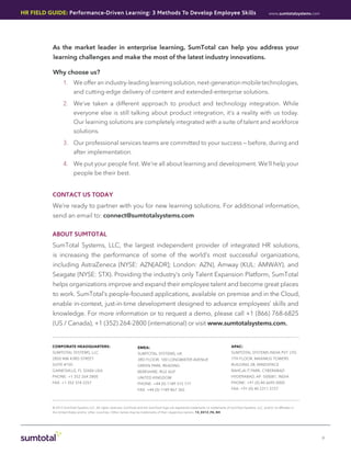 HR Field Guide: Performance-Driven Learning: 3 Methods To Develop Employee Skills                                                                                   www.sumtotalsystems.com




           As the market leader in enterprise learning, SumTotal can help you address your
           learning challenges and make the most of the latest industry innovations.

           Why choose us?
                  1.	 We offer an industry-leading learning solution, next-generation mobile technologies,
                         and cutting-edge delivery of content and extended-enterprise solutions.
                  2.	 We’ve taken a different approach to product and technology integration. While
                         everyone else is still talking about product integration, it’s a reality with us today.
                         Our learning solutions are completely integrated with a suite of talent and workforce
                         solutions.
                  3.	 Our professional services teams are committed to your success — before, during and
                         after implementation.
                  4.	 We put your people first. We’re all about learning and development. We’ll help your
                         people be their best.


           contact us today
           We’re ready to partner with you for new learning solutions. For additional information,
           send an email to: connect@sumtotalsystems.com

          About SumTotal
           SumTotal Systems, LLC, the largest independent provider of integrated HR solutions,
           is increasing the performance of some of the world’s most successful organizations,
           including AstraZeneca (NYSE: AZN[ADR]; London: AZN), Amway (KUL: AMWAY), and
           Seagate (NYSE: STX). Providing the industry’s only Talent Expansion Platform, SumTotal
           helps organizations improve and expand their employee talent and become great places
           to work. SumTotal’s people-focused applications, available on premise and in the Cloud,
           enable in-context, just-in-time development designed to advance employees’ skills and
           knowledge. For more information or to request a demo, please call +1 (866) 768-6825
           (US / Canada), +1 (352) 264-2800 (international) or visit www.sumtotalsystems.com.


          corporate headquarters:                                      emea:                                                             APAC:
          SUMTOTAL SYSTEMS, LLC                                        SUMTOTAL SYSTEMS, UK                                              SUMTOTAL SYSTEMS INDIA PVT. LTD.
          2850 NW 43RD STREET                                          3RD FLOOR, 100 LONGWATER AVENUE                                   7TH FLOOR, MAXIMUS TOWERS
          SUITE #150                                                   GREEN PARK, READING                                               BUILDING 2B, MINDSPACE
          GAINESVILLE, FL 32606 USA                                    BERKSHIRE, RG2 6GP                                                RAHEJA IT PARK, CYBERABAD
          PHONE: +1 352 264 2800                                       UNITED KINGDOM                                                    HYDERABAD, AP- 500081, INDIA
          FAX: +1 352 374 2257                                         PHONE: +44 (0) 1189 315 777                                       PHONE: +91 (0) 40 6695 0000
                                                                       FAX: +44 (0) 1189 867 365                                         FAX: +91 (0) 40 2311 2727




           © 2013 SumTotal Systems LLC. All rights reserved. SumTotal and the SumTotal logo are registered trademarks or trademarks of SumTotal Systems, LLC, and/or its affiliates in
           the United States and/or other countries. Other names may be trademarks of their respective owners. 13_0313_FG_NH




                                                                                                                                                                                              9
 