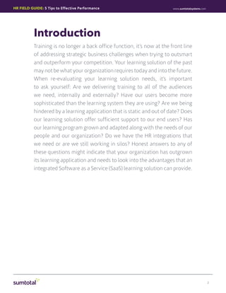 HR Field Guide: 5 Tips to Effective Performance                           www.sumtotalsystems.com




           Introduction
           Training is no longer a back office function, it’s now at the front line
           of addressing strategic business challenges when trying to outsmart
           and outperform your competition. Your learning solution of the past
           may not be what your organization requires today and into the future.
           When re-evaluating your learning solution needs, it’s important
           to ask yourself: Are we delivering training to all of the audiences
           we need, internally and externally? Have our users become more
           sophisticated than the learning system they are using? Are we being
           hindered by a learning application that is static and out of date? Does
           our learning solution offer sufficient support to our end users? Has
           our learning program grown and adapted along with the needs of our
           people and our organization? Do we have the HR integrations that
           we need or are we still working in silos? Honest answers to any of
           these questions might indicate that your organization has outgrown
           its learning application and needs to look into the advantages that an
           integrated Software as a Service (SaaS) learning solution can provide.




                                                                                                    2
 