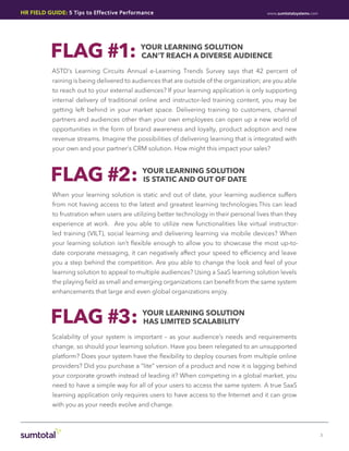 HR Field Guide: 5 Tips to Effective Performance                                            www.sumtotalsystems.com




          FLAG #1:                         Your Learning Solution
                                           Can’t Reach a Diverse Audience

           ASTD’s Learning Circuits Annual e-Learning Trends Survey says that 42 percent of
           raining is being delivered to audiences that are outside of the organization; are you able
           to reach out to your external audiences? If your learning application is only supporting
           internal delivery of traditional online and instructor-led training content, you may be
           getting left behind in your market space. Delivering training to customers, channel
           partners and audiences other than your own employees can open up a new world of
           opportunities in the form of brand awareness and loyalty, product adoption and new
           revenue streams. Imagine the possibilities of delivering learning that is integrated with
           your own and your partner’s CRM solution. How might this impact your sales?



          FLAG #2:                          Your Learning Solution
                                            is Static and Out of Date

           When your learning solution is static and out of date, your learning audience suffers
           from not having access to the latest and greatest learning technologies.This can lead
           to frustration when users are utilizing better technology in their personal lives than they
           experience at work. Are you able to utilize new functionalities like virtual instructor-
           led training (VILT), social learning and delivering learning via mobile devices? When
           your learning solution isn’t flexible enough to allow you to showcase the most up-to-
           date corporate messaging, it can negatively affect your speed to efficiency and leave
           you a step behind the competition. Are you able to change the look and feel of your
           learning solution to appeal to multiple audiences? Using a SaaS learning solution levels
           the playing field as small and emerging organizations can benefit from the same system
           enhancements that large and even global organizations enjoy.



          FLAG #3:                          Your Learning Solution
                                            has Limited Scalability

           Scalability of your system is important – as your audience’s needs and requirements
           change, so should your learning solution. Have you been relegated to an unsupported
           platform? Does your system have the flexibility to deploy courses from multiple online
           providers? Did you purchase a “lite” version of a product and now it is lagging behind
           your corporate growth instead of leading it? When competing in a global market, you
           need to have a simple way for all of your users to access the same system. A true SaaS
           learning application only requires users to have access to the Internet and it can grow
           with you as your needs evolve and change.



                                                                                                                     3
 