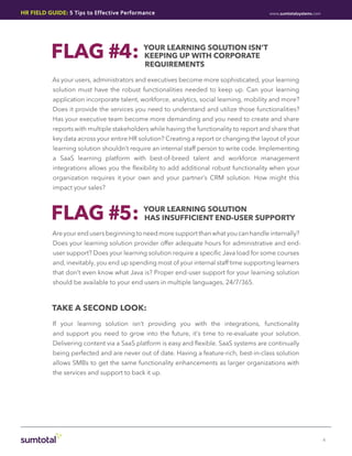 HR Field Guide: 5 Tips to Effective Performance                                           www.sumtotalsystems.com




          FLAG #4:
           				
                                            Your Learning Solution isn’t
                                            Keeping up with Corporate
                                            Requirements

           As your users, administrators and executives become more sophisticated, your learning
           solution must have the robust functionalities needed to keep up. Can your learning
           application incorporate talent, workforce, analytics, social learning, mobility and more?
           Does it provide the services you need to understand and utilize those functionalities?
           Has your executive team become more demanding and you need to create and share
           reports with multiple stakeholders while having the functionality to report and share that
           key data across your entire HR solution? Creating a report or changing the layout of your
           learning solution shouldn’t require an internal staff person to write code. Implementing
           a SaaS learning platform with best-of-breed talent and workforce management
           integrations allows you the flexibility to add additional robust functionality when your
           organization requires it.your own and your partner’s CRM solution. How might this
           impact your sales?



          FLAG #5:                          Your Learning Solution
                                            has Insufficient End-User Supporty

           Are your end users beginning to need more support than what you can handle internally?
           Does your learning solution provider offer adequate hours for administrative and end-
           user support? Does your learning solution require a specific Java load for some courses
           and, inevitably, you end up spending most of your internal staff time supporting learners
           that don’t even know what Java is? Proper end-user support for your learning solution
           should be available to your end users in multiple languages, 24/7/365.



           take a second look:
           If your learning solution isn’t providing you with the integrations, functionality
           and support you need to grow into the future, it’s time to re-evaluate your solution.
           Delivering content via a SaaS platform is easy and flexible. SaaS systems are continually
           being perfected and are never out of date. Having a feature-rich, best-in-class solution
           allows SMBs to get the same functionality enhancements as larger organizations with
           the services and support to back it up.




                                                                                                                    4
 