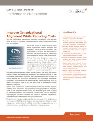 SumTotal Talent Platform®

Performance Management




Improve Organizational                                                                           Key Benefits
Alignment While Reducing Costs                                                                  • Identify top performing employees and craft
                                                                                                  strategies to engage and retain them
SumTotal Performance Management automates, standardizes, and optimizes
global performance processes and aligns employee goals to organizational objec-                 • Standardize performance practices across
                                                                                                  the entire organization and establish clear
tives and strategies.
                                                                                                  performance expectations for the workforce
                                        The solution is used to set and evaluate perfor-
                                                                                                • Align and cascade employee goals to the
                                        mance expectations between managers and                   strategies and objectives of the organiza-


        47%
                                        employees. The results from this process help             tion and ensure that goals are being con-
                                        organizations to ascertain how employees are              sistently met
                                        performing both individually and as a whole and         • Leverage industry-standard S.M.A.R.T. goal
                                        what competencies require further development.            methodology for establishing goals

                                        SumTotal Performance Management enables com-            • Ensure that employees are rated consis-
                                                                                                  tently and fairly across the entire organiza-
                                        panies to plan employee efforts in support of
                                                                                                  tion via advanced calibration
                                        organizational goals and strategic initiatives and to
                                                                                                • Support project-based reviews for services
                                        evaluate outcomes, performance, and core compe-
                                                                                                  or project-based organizations (e.g., profes-
                                        tencies. Organizations can push goals to workers          sional services, business services, con-
   *Source: SumTotal, State of Global
   People Management survey, 2010       and empower workers to create their own goals             struction and engineering)
                                        and align them to company-wide objectives.              • Support pay-for-performance initiatives
The performance management process typically covers a time period that consists                   (when linked with compensation)
of several phases, such as planning, goal setting, and quarterly, mid-cycle, or year-           • Enable objective, company-wide workforce
end reviews. Managers and employees work collaboratively online to complete the                   measurement, reporting, and analysis,
                                                                                                  including regulatory compliance reporting
different sections of a performance management form. Information is presented
                                                                                                  and auditing
to managers and employees in an easy-to-read and easy-to-edit format. All of the
relevant information is stored in SumTotal where it can be leveraged for in-depth
reporting and analysis.
Specific goals, competencies, and development activities are recorded, reviewed,
and rated as the performance management process progresses toward completion.
Goals are fully integrated into the solution, and changes to goals made as part of
the performance process are automatically updated within SumTotal. Managers
and employees can record comments and ratings for objectives, competencies,
and performance at different times throughout the process.
The performance management process integrates seamlessly with a ratings distribu-
tion management (RDM) process, also known as ratings calibration. RDM ensures that
employees are rated consistently and fairly across the entire organization, and as a
result, incentive and reward initiatives can be applied more appropriately.




                                                                                                               Datasheet
www.sumtotalsystems.com
 