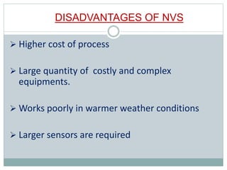 DISADVANTAGES OF NVS
 Higher cost of process
 Large quantity of costly and complex
equipments.
 Works poorly in warmer weather conditions
 Larger sensors are required
 