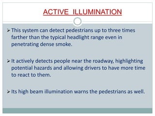 ACTIVE ILLUMINATION
This system can detect pedestrians up to three times
farther than the typical headlight range even in
penetrating dense smoke.
It actively detects people near the roadway, highlighting
potential hazards and allowing drivers to have more time
to react to them.
Its high beam illumination warns the pedestrians as well.
 
