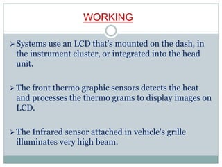 WORKING
Systems use an LCD that's mounted on the dash, in
the instrument cluster, or integrated into the head
unit.
The front thermo graphic sensors detects the heat
and processes the thermo grams to display images on
LCD.
The Infrared sensor attached in vehicle's grille
illuminates very high beam.
 