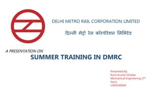 DELHI METRO RAIL CORPORATION LIMITED
दिल्ली मेट्रो रेल कॉरपोरेशन लललमटेड
SUMMER TRAINING IN DMRC
Presented By:
Asim Kumar Ghatak
Mechanical Engineering (7th
Sem)
1409140044
A PRESENTATION ON
 