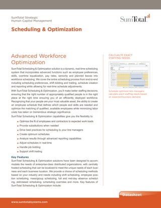 SumTotal Strategic
Human Capital Management


Scheduling & Optimization




Advanced Workforce                                                                 CALCUALTE EXACT
                                                                                   STAFFING NEEDS

Optimization
SumTotal Scheduling & Optimization solution is a dynamic, real-time scheduling
system that incorporates advanced functions such as employee preferences,
skills, overtime equalization, pay rates, seniority and planned leaves into
workforce scheduling. We cover the entire scheduling process from end-to-end
including scheduling preferences, shift bidding and trading, schedule creation
and reporting while allowing for real-time schedule adjustments.
With SumTotal Scheduling & Optimization, you’ll make better staffing decisions,    Schedule optimizer lets managers
ensuring that the right number of appropriately qualified people is in the right   calculate exact staffing needs based
place at the right time ensuring you of an efficiently deployed workforce.         on expected business demand.

Recognizing that your people are your most valuable asset, the ability to create
an employee schedule that defines which people and skills are needed and
optimize the matching of qualified, available employees while minimizing labor
costs has taken on tremendous strategic significance.
SumTotal Scheduling & Optimization capabilities give you the flexibility to:
     ■ Optimize the fit of employees and contractors to expected work loads

     ■ Provide substitutions when needed

     ■ Drive best practices for scheduling to your line managers

     ■ Create optimum schedules

     ■ Analyze results through advanced reporting capabilities

     ■ Adjust schedules in real-time

     ■ Handle job bidding

     ■ Support shift trading

Key Features
SumTotal Scheduling & Optimization solutions have been designed to accom-
modate the needs of enterprise-class distributed organizations, with centrally
hosted scheduling that can be localized to meet the unique needs of each busi-
ness and each business location. We provide a choice of scheduling methods
based on your industry and needs including shift scheduling, employee posi-
tion scheduling, mass/group scheduling, full and mid-day absence schedul-
ing, skill-based scheduling, scheduling overrides and more. Key features of
SumTotal Scheduling & Optimization include:


                                                                                                Datasheet
www.sumtotalsystems.com
 