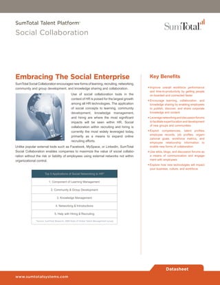 SumTotal Talent Platform®

Social Collaboration




Embracing The Social Enterprise                                                                   Key Benefits
SumTotal Social Collaboration encourages new forms of learning, recruiting, networking,
community and group development, and knowledge sharing and collaboration.                        •	Improve overall workforce performance
                                                                                                   and time-to-productivity by getting people
                                                Use of social collaboration tools in the           on-boarded and connected faster
                                                context of HR is poised for the largest growth   •	Encourage learning, collaboration, and
                                                among all HR technologies. The application         knowledge sharing by enabling employees
                                                of social concepts to learning, community          to publish, discover, and share corporate
                                                development, knowledge management,                 knowledge and content
                                                and hiring are where the most significant        •	Leverage networking and discussion forums
                                                impacts will be seen within HR. Social             to facilitate expert location and development
                                                                                                   of new groups and communities
                                                collaboration within recruiting and hiring is
                                                currently the most widely leveraged today,       •	Exploit competencies, talent profiles,
                                                                                                   employee records, job profiles, organi-
                                                primarily as a means to expand online
                                                                                                   zational goals, workforce metrics, and
                                                recruiting efforts.                                employee relationship information to
Unlike popular external tools such as Facebook, MySpace, or LinkedIn, SumTotal                     enable new forms of collaboration
Social Collaboration enables companies to maximize the value of social collabo-                  •	Use wikis, blogs, and discussion forums as
ration without the risk or liability of employees using external networks not within               a means of communication and engage-
organizational control.                                                                            ment with employees
                                                                                                 •	Explore how new technologies will impact
                                                                                                   your business, culture, and workforce
                       Top 5 Applications of Social Networking to HR*

                           1. Component of Learning Management

                             2. Community & Group Development

                                  3. Knowledge Management

                                 4. Networking & Introductions

                                5. Help with Hiring & Recruiting

               *Source: SumTotal Research, 2009 State of Global Talent Management survey




                                                                                                               Datasheet
www.sumtotalsystems.com
 
