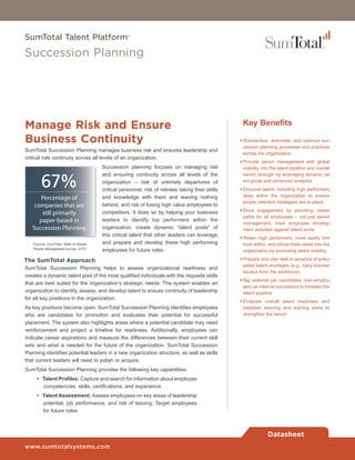 SumTotal Talent Platform®

Succession Planning




Manage Risk and Ensure                                                                              Key Benefits

Business Continuity                                                                                • Standardize, automate, and optimize suc-
                                                                                                     cession planning processes and practices
SumTotal Succession Planning manages business risk and ensures leadership and
                                                                                                     across the organization
critical role continuity across all levels of an organization.
                                                                                                   • Provide senior management with global
                                        Succession planning focuses on managing risk                 visibility into the talent pipeline and overall


        67%
                                        and ensuring continuity across all levels of the             bench strength by leveraging dynamic tal-
                                        organization – risk of untimely departures of                ent pools and advanced analytics
                                        critical personnel, risk of retirees taking their skills   • Discover talent, including high performers,
                                        and knowledge with them and leaving nothing                  deep within the organization to ensure
      Percentage of
                                                                                                     proper retention strategies are in place
    companies that are                  behind, and risk of losing high value employees to
                                        competitors. It does so by helping your business           • Drive engagement by providing career
       still primarily
                                                                                                     paths for all employees – not just senior
      paper-based in                    leaders to identify top performers within the
                                                                                                     management, track employee develop-
   Succession Planning                  organization, create dynamic “talent pools” of               ment activities against talent pools
                                        this critical talent that other leaders can leverage,
                                                                                                   • Retain high performers, more easily hire
   *Source: SumTotal, State of Global   and prepare and develop these high performing                from within, and infuse fresh ideas into the
   People Management survey, 2010       employees for future roles.                                  organization by promoting talent mobility

The SumTotal Approach                                                                              • Prepare and plan well in advance of antici-
                                                                                                     pated talent shortages (e.g., baby boomer
SumTotal Succession Planning helps to assess organizational readiness and
                                                                                                     exodus from the workforce)
creates a dynamic talent pool of the most qualified individuals with the requisite skills
                                                                                                   • Tag external job candidates (non-employ-
that are best suited for the organization’s strategic needs. The system enables an
                                                                                                     ees) as internal successors to broaden the
organization to identify, assess, and develop talent to ensure continuity of leadership              talent pipeline
for all key positions in the organization.
                                                                                                   • Evaluate overall talent readiness and
As key positions become open, SumTotal Succession Planning identifies employees                      establish learning and training plans to
who are candidates for promotion and evaluates their potential for successful                        strengthen the bench
placement. The system also highlights areas where a potential candidate may need
reinforcement and project a timeline for readiness. Additionally, employees can
indicate career aspirations and measure the differences between their current skill
sets and what is needed for the future of the organization. SumTotal Succession
Planning identifies potential leaders in a new organization structure, as well as skills
that current leaders will need to polish or acquire.
SumTotal Succession Planning provides the following key capabilities:
     • Talent Profiles: Capture and search for information about employee
       competencies, skills, certifications, and experience.
     • Talent Assessment: Assess employees on key areas of leadership
       potential, job performance, and risk of leaving; Target employees
       for future roles.



                                                                                                                  Datasheet
www.sumtotalsystems.com
 