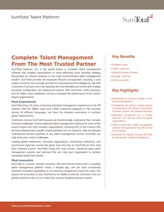SumTotal Talent Platform®




Complete Talent Management                                                                    Key Benefits

From The Most Trusted Partner                                                                •	25 Million Users

SumTotal Systems, Inc. is the global leader in complete talent management                    •	1,800+ customers
software that enables organizations to more effectively drive business strategy.             •	Global Enterprise Focused
Recognized by industry analysts as the most comprehensive talent management                  •	Average 14,000 ee
solution, SumTotal provides full employee lifecycle management, including a core             •	43% Fortune 500
system of record, from a single provider for improved business intelligence. We offer
customers of all sizes and in all industries the most flexibility and choice with multiple
purchase, configuration, and deployment options. With more than 1,800 customers               Key Highlights
and 25 million users worldwide, we have increased the performance of the world’s
largest organizations.
                                                                                             •	Recognized by industry analysts as the
Most Experienced                                                                              “most comprehensive”
SumTotal brings 25 years of learning and talent management experience to the HR              •	Consistently top rated in analyst reports,
industry. With 25+ Million users and 1,800+ customers deployed in 156 countries                including those from Bersin & Associates,
                                                                                               Forrester, Gartner, and Ventana Research
across 39 different languages, we have the deepest experience in complex
global deployments.                                                                          •	Described consistently as a “market
                                                                                               visionary” and “the top choice for global
Customers choose SumTotal because we fundamentally understand their complex                    organizations”
business challenges. Having deployed talent management solutions for many of the
                                                                                             •	First-to-market with a talent management
world’s largest and most complex organizations, including 43% of the Fortune 500,              platform that supports all key HR and tal-
we have implemented a wealth of best practices into our solutions. With the deepest            ent processes
multinational domain expertise of any talent management vendor, SumTotal can                 •	Described by industry luminary Bill Kutik
help solve your unique challenges.                                                             as “the pioneer” of talent management
Leading global enterprises, mid-sized organizations, educational institutions, and
government agencies around the globe trust and rely on SumTotal as their long-
term business partner. SumTotal brings the most proven, enterprise-class talent
management solution and services that can help your organization to achieve
immediate bottom-line results.

Most Innovative
SumTotal is a proven industry innovator. We were first-to-market with a complete
talent management platform nearly a decade ago, and we have consistently
delivered innovative capabilities to our learning management buyers for years. Our
passion for innovation is only matched by our ability to execute, and that is why our
global customers rely on us to help them achieve tangible business results.




www.sumtotalsystems.com
 