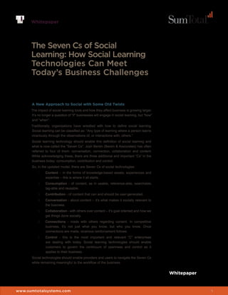Whitepaper




      The Seven Cs of Social
      Learning: How Social Learning
      Technologies Can Meet
      Today’s Business Challenges


      A New Approach to Social with Some Old Twists
      The impact of social learning tools and how they affect business is growing larger.
      It’s no longer a question of “if” businesses will engage in social learning, but “how”
      and “when”.
      Traditionally, organizations have wrestled with how to define social learning.
      Social learning can be classified as: “Any type of learning where a person learns
      vicariously through the observations of, or interactions with, others.”
      Social learning technology should enable this definition of social learning and
      what is now called the “Seven Cs”. Josh Bersin (Bersin & Associates) has often
      referred to four of them: conversation, connection, collaboration and content.
      While acknowledging these, there are three additional and important “Cs” in the
      business today: consumption, contribution and control.
      So, in the updated model, there are Seven Cs of social technologies:
          1.   Content – in the forms of knowledge-based assets, experiences and
               expertise – this is where it all starts.
          2.   Consumption - of content, as in usable, reference-able, searchable,
               tag-able and reusable.
          3.   Contribution - of content that can and should be user-generated.
          4.   Conversation - about content – it’s what makes it socially relevant to
               the business.
          5.   Collaboration - with others over content – it’s goal oriented and how we
               get things done socially.
          6.   Connections - made with others regarding content. In competitive
               business, it’s not just what you know, but who you know. Once
               connections are made, vicarious reinforcement follows.
          7.   Control - this is the most important and relevant “C” enterprises
               are dealing with today. Social learning technologies should enable
               customers to govern the continuum of openness and control as it
               applies to their business.
      Social technologies should enable providers and users to navigate the Seven Cs
      while remaining meaningful to the workflow of the business.


                                                                                               Whitepaper


www.sumtotalsystems.com                                                                                     1
 