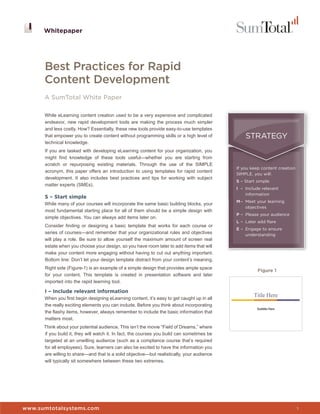 Whitepaper




      Best Practices for Rapid
      Content Development
      A SumTotal White Paper

      While eLearning content creation used to be a very expensive and complicated
      endeavor, new rapid development tools are making the process much simpler
      and less costly. How? Essentially, these new tools provide easy-to-use templates
      that empower you to create content without programming skills or a high level of           STRATEGY
      technical knowledge.
      If you are tasked with developing eLearning content for your organization, you
      might find knowledge of these tools useful—whether you are starting from
      scratch or repurposing existing materials. Through the use of the SIMPLE
                                                                                             If you keep content creation
      acronym, this paper offers an introduction to using templates for rapid content
                                                                                             SIMPLE, you will:
      development. It also includes best practices and tips for working with subject
                                                                                             S – Start simple
      matter experts (SMEs).
                                                                                             I – Include relevant
                                                                                                 information
      S – Start simple
                                                                                             M – Meet your learning
      While many of your courses will incorporate the same basic building blocks, your
                                                                                                 objectives
      most fundamental starting place for all of them should be a simple design with
                                                                                             P – Please your audience
      simple objectives. You can always add items later on.
                                                                                             L – Later add flare
      Consider finding or designing a basic template that works for each course or
                                                                                             E – Engage to ensure
      series of courses—and remember that your organizational rules and objectives               understanding
      will play a role. Be sure to allow yourself the maximum amount of screen real
      estate when you choose your design, so you have room later to add items that will
      make your content more engaging without having to cut out anything important.
      Bottom line: Don’t let your design template distract from your content’s meaning.
      Right side (Figure-1) is an example of a simple design that provides ample space
                                                                                                       Figure 1
      for your content. This template is created in presentation software and later
      imported into the rapid learning tool.

      I – Include relevant information
      When you first begin designing eLearning content, it’s easy to get caught up in all
      the really exciting elements you can include. Before you think about incorporating
      the flashy items, however, always remember to include the basic information that
      matters most.
      Think about your potential audience. This isn’t the movie “Field of Dreams,” where
      if you build it, they will watch it. In fact, the courses you build can sometimes be
      targeted at an unwilling audience (such as a compliance course that’s required
      for all employees). Sure, learners can also be excited to have the information you
      are willing to share—and that is a solid objective—but realistically, your audience
      will typically sit somewhere between these two extremes.



                                                                                             Whitepaper


www.sumtotalsystems.com                                                                                                     1
 