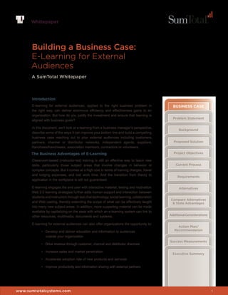 Whitepaper




      Building a Business Case:
      E-Learning for External
      Audiences
      A SumTotal Whitepaper



      Introduction
      E-learning for external audiences, applied to the right business problem in               BUSINESS CASE
      the right way, can deliver enormous efficiency and effectiveness gains to an
      organization. But how do you justify the investment and ensure that learning is
                                                                                                Problem Statement
      aligned with business goals?

      In this document, we’ll look at e-learning from a business manager’s perspective,
                                                                                                    Background
      describe some of the ways it can improve your bottom line and build a compelling
      business case reaching out to your external audiences including customers,
      partners, channel or distributor networks, independent agents, suppliers,                 Proposed Solution
      franchises/franchisees, association members, contractors or volunteers.

      The Business Advantages of E-Learning                                                     Project Objectives

      Classroom-based (instructor-led) training is still an effective way to teach new
      skills, particularly those subject areas that involve changes in behavior or                Current Process
      complex concepts. But it comes at a high cost in terms of training charges, travel      Compare Alternatives
      and lodging expenses, and lost work time. And the transition from theory to             & State Advantages
                                                                                                   Requirements
      application in the workplace is still not guaranteed.

      E-learning engages the end user with interactive material, testing and motivation.            Alternatives
      Web 2.0 learning strategies further adds human support and interaction between
      students and instructors through text chat technology, social learning, collaboration
                                                                                               Compare Alternatives
      and Web casting, thereby extending the scope of what can be effectively taught            & State Advantages
      into many new subject areas. In addition, more supporting material can be made
      available by capitalizing on the ease with which an e-learning system can link to
      other resources, multimedia, documents and systems.                                     Additional Considerations

      E-learning for external audiences can also offer organizations the opportunity to:
                                                                                                   Action Plan/
            •	 Develop	and	deliver	education	and	information	to	audiences	                       Recommendation
               outside your organization
                                                                                              Success Measurements
            •	 Drive	revenue	through	customer,	channel	and	distributor	channels

            •	 Increase	sales	and	market	penetration
                                                                                              Whitepaper
                                                                                                Executive Summary
            •	 Accelerate	adoption	rate	of	new	products	and	services

            •	 Improve	productivity	and	information	sharing	with	external	partners




www.sumtotalsystems.com                                                                                                   1
 