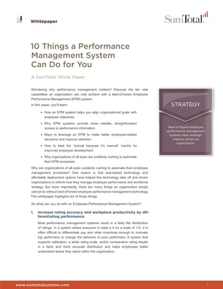Whitepaper




      10 Things a Performance
      Management System
      Can Do for You
      A SumTotal White Paper

      Wondering why performance management matters? Discover the ten vital
      capabilities an organization can only achieve with a best-of-breed Employee
      Performance Management (EPM) system.
      In this paper, you’ll learn:                                                           STRATEGY
             • How an EPM system helps you align organizational goals with
                employee objectives
             • Why EPM systems provide more reliable, straightforward
                access to performance information                                           Best-of-breed employee
                                                                                           performance management
             • Ways to leverage an EPM to make better employee-related                       systems have strategic
                decisions and improve retention                                                impacts across an
                                                                                                  organization.
             • How to beat the “annual because it’s manual” mantra for
                improved employee development
             • Why organizations of all sizes are suddenly rushing to automate
                their EPM processes
      Why are organizations of all sizes suddenly rushing to automate their employee
      management processes? One reason is that web-based technology and
      affordable deployment options have helped this technology take off and driven
      organizations to rethink how they manage employee performance and workforce
      strategy. But more importantly, there are many things an organization simply
      cannot do without best-of-breed employee performance management technology.
      This whitepaper highlights ten of those things.

      So what can you do with an Employee Performance Management System?

      1.   Increase rating accuracy and workplace productivity by dif-
           ferentiating performance
           Most performance management systems result in a fairly flat distribution
           of ratings. In a system where everyone is rated a 4 on a scale of 1-5, it is
           often difficult to differentiate pay and other incentives enough to motivate
           top performers or change the behavior of poor performers. A system that
           supports calibration, a wider rating scale, and/or comparative rating results
           in a fairer and more accurate distribution and helps employees better
           understand where they stand within the organization.



                                                                                           Whitepaper


www.sumtotalsystems.com                                                                                               1
 