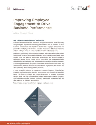 Whitepaper




      Improving Employee
      Engagement to Drive
      Business Performance
      A New Strategic Wave


      The Employee Engagement Revelation
      Executive leaders and human resources (HR) practitioners are more frequently
      recognizing the importance of an engaged workforce and its potential to drive
      business performance and impact the bottom line. Engaged employees are
      people that are highly motivated and vested in the success of their organizations
      and are willing to make an extra, discretionary effort in their daily work.
      Academics, consultants, psychologists, and even financial analysts have written
      much on the subject of employee engagement during the past fifteen years. Most
      of their focus has been on what drives engagement, with empirical research
      identifying several factors. These factors range from the employee-manager
      relationship, to a challenging work environment, a company’s focus on customers,
      outstanding performance recognition, and career development opportunities. By
      understanding the most important factors that drive engagement, HR leaders are
      able to develop effective engagement programs.
      A more compelling outcome of engagement research, however, shows that an
      engaged workforce impacts business performance, and ultimately, shareholder
      value. Put simply, companies with higher percentages of engaged employees
      perform better than their industry peers. Indeed, researchers at the CIPD, Gallup,
      and Towers Watson have validated the impact of employee engagement and HR
      best practices on business performance.
      To summarize, companies with more engaged employees have:




www.sumtotalsystems.com                                                                    1
 