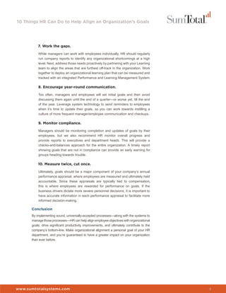10 Things HR Can Do to Help Align an Organization’s Goals




          7. Work the gaps.

          While managers can work with employees individually, HR should regularly
          run company reports to identify any organizational shortcomings at a high
          level. Next, address those needs proactively by partnering with your Learning
          team to align the areas that are furthest off-track in the organization. Work
          together to deploy an organizational learning plan that can be measured and
          tracked with an integrated Performance and Learning Management System.

          8. Encourage year-round communication.

          Too often, managers and employees will set initial goals and then avoid
          discussing them again until the end of a quarter—or worse yet, till the end
          of the year. Leverage system technology to send reminders to employees
          when it’s time to update their goals, so you can work towards instilling a
          culture of more frequent manager/employee communication and checkups.

          9. Monitor compliance.

          Managers should be monitoring completion and updates of goals by their
          employees, but we also recommend HR monitor overall progress and
          provide reports to executives and department heads. This will provide a
          checks-and-balances approach for the entire organization. A timely report
          showing goals that are not in compliance can provide an early warning for
          groups heading towards trouble.

          10. Measure twice, cut once.

          Ultimately, goals should be a major component of your company’s annual
          performance appraisal, where employees are measured and ultimately held
          accountable. Since these appraisals are typically tied to compensation,
          this is where employees are rewarded for performance on goals. If the
          business drivers dictate more severe personnel decisions, it is important to
          have accurate information in each performance appraisal to facilitate more
          informed decision-making.

      Conclusion
      By implementing sound, universally-accepted processes—along with the systems to
      manage those processes—HR can help align employee objectives with organizational
      goals, drive significant productivity improvements, and ultimately contribute to the
      company’s bottom-line. Make organizational alignment a personal goal of your HR
      department, and you’re guaranteed to have a greater impact on your organization
      than ever before.




www.sumtotalsystems.com                                                                      3
 