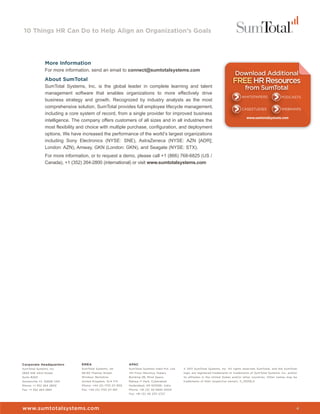 10 Things HR Can Do to Help Align an Organization’s Goals




               More Information
               For more information, send an email to connect@sumtotalsystems.com
               About SumTotal
               SumTotal Systems, Inc. is the global leader in complete learning and talent
               management software that enables organizations to more effectively drive
               business strategy and growth. Recognized by industry analysts as the most
               comprehensive solution, SumTotal provides full employee lifecycle management,
               including a core system of record, from a single provider for improved business
               intelligence. The company offers customers of all sizes and in all industries the
               most flexibility and choice with multiple purchase, configuration, and deployment
               options. We have increased the performance of the world’s largest organizations
               including Sony Electronics (NYSE: SNE), AstraZeneca (NYSE: AZN [ADR];
               London: AZN), Amway, GKN (London: GKN), and Seagate (NYSE: STX).
               For more information, or to request a demo, please call +1 (866) 768-6825 (US /
               Canada), +1 (352) 264-2800 (international) or visit www.sumtotalsystems.com




Corporate Headquarters          EMEA                          APAC
SumTotal Systems, Inc.          SumTotal Systems, UK          SumTotal Systems India Pvt. Ltd.   © 2011 SumTotal Systems, Inc. All rights reserved. SumTotal, and the SumTotal
2850 NW 43rd Street             59-60 Thames Street           7th Floor Maximus Towers           logo, are registered trademarks or trademarks of SumTotal Systems, Inc. and/or
Suite #200                      Windsor, Berkshire            Building 2B, Mind Space            its affiliates in the United States and/or other countries. Other names may be
Gainesville, FL 32606 USA       United Kingdom, SL4 1TX       Raheja IT Park, Cyberabad          trademarks of their respective owners. 11_0509LS
Phone: +1 352 264 2800          Phone: +44 (0) 1753 211 900   Hyderabad, AP-500081, India
Fax: +1 352 264 2801            Fax: +44 (0) 1753 211 901     Phone: +91 (0) 40 6695 0000
                                                              Fax: +91 (0) 40 2311 2727




www.sumtotalsystems.com                                                                                                                                                       4
 