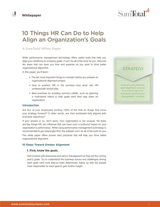 Whitepaper




      10 Things HR Can Do to Help
      Align an Organization’s Goals
      A SumTotal White Paper

      While performance management technology offers useful tools that help you
      align your workforce to company goals, it can’t do all of the work for you. Discover
      ten steps that can save you time and expense as you work to drive better
      organizational alignment.
                                                                                               STRATEGY
      In this paper, you’ll learn:

             • The ten most important things to consider before you embark on
                organizational alignment project
             • How to position HR in the process—and what role HR                             Executing an effective
                professionals should play                                                    goal alignment process
                                                                                               is a critical part of a
             • Best practices for avoiding common pitfalls, such as planning                 successful performance
                a multi-tiered rollout to help goals work their way down an                  management initiative.
                organization

      Introduction
      Are ALL of your employees working 100% of the time on things that move
      your strategy forward? In other words, are their workloads fully aligned with
      business objectives?
      If your answer is no, don’t worry. Your organization is not unusual. Yet there
      are few things HR can influence that can have such a profound impact on your
      organization’s performance. While using performance management technology is
      recommended to get meaningful ROI, the software can’t do all of the work for you.
      This white paper offers proven best practices that will help you drive better
      organizational alignment.

      10 Steps Toward Greater Alignment

          1. First, know the goals.

          Get involved with executives and senior management as they set the coming
          year’s goals. Try to understand the business issues and challenges driving
          each goal—and once they’ve been determined, follow up with the people
          most responsible for each goal to gain further insight.




                                                                                             Whitepaper


www.sumtotalsystems.com                                                                                                  1
 