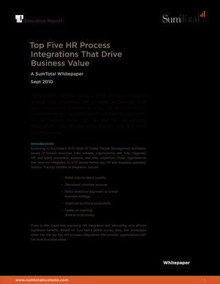 Executive Report




      Top Five HR Process
      Integrations That Drive
      Business Value
      A SumTotal Whitepaper
      Sept 2010


      Integration is the new currency of HR. Empirical research
      reveals that improving HR process, technology, and
      data integration to eliminate silos and facilitate cross-
      functional reporting affords significant business benefits.
      This whitepaper dives into the top five HR process
      integrations that provide organizations with the most
      business value.

      Introduction
      According to SumTotal’s 2010 State of Global People Management worldwide
      survey of human resources (HR) leaders, organizations with fully integrated
      HR and talent processes, systems, and data outperform those organizations
      that have not integrated by 41% across twelve key HR and business operating
      metrics. The key benefits of integration include:


                           •	 Better internal talent mobility

                           •	 Decreased voluntary turnover

                           •	 Better workforce alignment to overall
                              business strategy

                           •	 Improved workforce productivity

                           •	 Faster on-boarding
                              (time-to-productivity)


      There is little doubt that improving HR integration and eliminating silos affords
      significant benefits. Based on SumTotal’s global survey data, this whitepaper
      dives into the top five HR process integrations that provide organizations with
      the most business value.




                                                                                          Whitepaper


www.sumtotalsystems.com                                                                                1
 