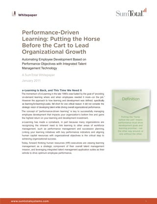 Whitepaper




      Performance-Driven
      Learning: Putting the Horse
      Before the Cart to Lead
      Organizational Growth
      Automating Employee Development Based on
      Performance Objectives with Integrated Talent
      Management Technology

      A SumTotal Whitepaper
      January 2011


      e-Learning Is Back, and This Time We Need It
      The momentum of e-Learning in the late 1990’s was fueled by the goal of “providing
      on-demand learning where and when employees needed it most—on the job.”
      However the approach to how learning and development was defined, specifically                     Definition
      as learning-for-learning’s-sake, fell short for one critical reason: it did not consider the
      strategic vision of developing talent while driving overall organizational performance.
      The concept of “performance-driven learning” is key to successfully managing
      employee development that impacts your organization’s bottom line and gains
                                                                                                         Putting the “horse
      the highest return on your learning and development investment.
                                                                                                      before the cart” means
      e-Learning has made a comeback, in part because many organizations are                         performance must drive
      recognizing the inherent need to link learning to other areas of workforce                      development goals and
      management, such as performance management and succession planning.                             learning priorities - not
                                                                                                     the other way around, or
      Linking your learning initiatives with key performance indicators and aligning
                                                                                                       one without the other.
      human capital resources with organizational objectives is the critical step to
      achieving organizational success.
      Today, forward thinking human resources (HR) executives are viewing learning
      management as a strategic component of their overall talent management
      mission, and leveraging integrated talent management application suites as their
      vehicle to drive optimum employee performance.




                                                                                                     Whitepaper


www.sumtotalsystems.com                                                                                                           1
 