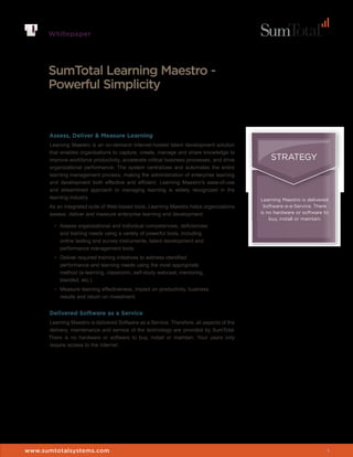 Whitepaper




      SumTotal Learning Maestro -
      Powerful Simplicity


      Assess, Deliver & Measure Learning
      Learning Maestro is an on-demand Internet-hosted talent development solution
      that enables organizations to capture, create, manage and share knowledge to
      improve workforce productivity, accelerate critical business processes, and drive        STRATEGY
      organizational performance. The system centralizes and automates the entire
      learning management process, making the administration of enterprise learning
      and development both effective and efficient. Learning Maestro’s ease-of-use
      and streamlined approach to managing learning is widely recognized in the
      learning industry.                                                                   Learning Maestro is delivered
      As an integrated suite of Web-based tools, Learning Maestro helps organizations       Software-a-a-Service. There
      assess, deliver and measure enterprise learning and development:                     is no hardware or software to
                                                                                               buy, install or maintain.
        •	 Assess organizational and individual competencies, deficiencies
           and training needs using a variety of powerful tools, including
           online testing and survey instruments, talent development and
           performance management tools.
        •	 Deliver required training initiatives to address identified
           performance and learning needs using the most appropriate
           method (e-learning, classroom, self-study webcast, mentoring,
           blended, etc.).
        •	 Measure learning effectiveness, impact on productivity, business
           results and return on investment.


      Delivered Software as a Service
      Learning Maestro is delivered Software as a Service. Therefore, all aspects of the
      delivery, maintenance and service of the technology are provided by SumTotal.
      There is no hardware or software to buy, install or maintain. Your users only
      require access to the Internet.




www.sumtotalsystems.com                                                                                                1
 