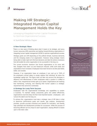 Whitepaper




      Making HR Strategic:
      Integrated Human Capital
      Management Holds the Key
      Leveraging Integrated Human Capital Processes
      to Optimize Organizational Success

      A SumTotal White Paper


      A New Strategic Wave
      There is a new wave of thinking about what it means to be strategic, and savvy
      human resources (HR) executives are leading forward-thinking organizations in
      integrating human capital management (HCM) to optimize organizational success.
                                                                                              STRATEGY
      Strategic goals can shift depending on the political climate, business demands,
      and the changing needs of an organization. However, being strategic means
      being able to make rapid and informed decisions and take the actions necessary
      that will enable the entire organization to be successful in the long run.
                                                                                            Make rapid and informed
      The current economic downturn has forced organizations to do more with
                                                                                          decisions and take the actions
      less. Budgets have been cut and headcount reduced, while work loads and               necessary to enable the
      expectations have increased. Employees have been forced to do their jobs faster,      entire organization to be
      better, and smarter.                                                                  successful in the long run

      However, if an organization loses an employee it can cost up to 150% of
      the employee’s annual salary to simply replace that individual, let alone the
      knowledge capital lost. This figure does not take into account the decrease in
      efficiency and effectiveness of other employees while a position is unfilled or
      while a new, inexperienced worker gets up to speed. Organizations are realizing
      that maintaining, nurturing, and retaining their human capital is a strategic
      requirement that cannot be overlooked.

      A Strategy for Long Term Success
      Employees hold the organizational knowledge and capabilities to sustain
      a business. To maintain steady productivity gains and added efficiencies,
      organizations must look deep into their most important assets – employees – and
      nurture this talent over the long run.
      To achieve this, organizations must take a strategic view of HR data in order
      to determine performance goals and results, gap analysis, development
      priorities, provide accurate incentives and rewards for motivation, and identify
      high potentials and development priorities for succession. While the process of
      becoming efficient can be unique to each organization, staying efficient is based
      upon a few basic rules:



                                                                                          Whitepaper


www.sumtotalsystems.com                                                                                                1
 