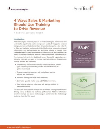 Executive Report




      4 Ways Sales & Marketing
      Should Use Training
      to Drive Revenue
      A SumTotal Executive Report


      Introduction
      Reduced budgets, increased pressure to meet sales targets, staff turnover and
      understaffed departments, and the ever-present need to fill the pipeline while not
      losing customers out the bottom end are all typical challenges for a day in the life
      of Sales and Marketing professionals. And while branding, prospecting, channel
      relationships, and lead generation are worthwhile pursuits to meeting those
                                                                                                   58.4%
      challenges head-on, many organizations are missing another opportunity that can
      impact success and further drive revenues – training internal and external resources.
      Yes, training, but not in the traditional sense. Successful organizations are
                                                                                                 of Sales executives are
      delivering training in new ways to the most important audiences of sales teams,
                                                                                              struggling with budget and
      channel partners, and customers.                                                           staffing issues in 2011.

        • Target training and information delivery based on skill level, partner
          type, customer purchase history, or other relevant information, to
          get the most impact.

        • Engage prospective customers with needs-based learning,
          quizzes, and multi-media.

        • Reinforce learning with short, online refreshers.                                             Over

        • Gain faster speed-to-market using a 24/7/365 environment.                                   57%
        • Keep external audiences in-the-know with learning solutions for
          their mobile devices.

      This executive report presents findings from SumTotal’s Training and Information          of Marketing executives
      Sharing survey of Sales and Marketing professionals. Additional information                  focus their time on
      about the sample and survey methodology is contained in the Methodology                  acquiring new customers.
      section at the end of this report.




www.sumtotalsystems.com                                                                                                     1
 