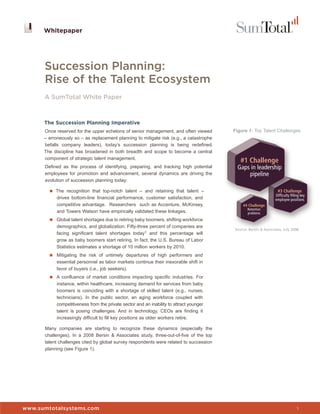 Whitepaper




      Succession Planning:
      Rise of the Talent Ecosystem
      A SumTotal White Paper



      The Succession Planning Imperative
      Once reserved for the upper echelons of senior management, and often viewed        Figure 1: Top Talent Challenges
      – erroneously so – as replacement planning to mitigate risk (e.g., a catastrophe
      befalls company leaders), today’s succession planning is being redefined.
      The discipline has broadened in both breadth and scope to become a central
      component of strategic talent management.
                                                                                            #1 Challenge
      Defined as the process of identifying, preparing, and tracking high potential        Gaps in leadership
      employees for promotion and advancement, several dynamics are driving the                pipeline
      evolution of succession planning today:

        ■ The recognition that top-notch talent – and retaining that talent –                                     #3 Challenge
                                                                                                                 Difﬁculty ﬁlling key
            drives bottom-line financial performance, customer satisfaction, and                                 employee positions
            competitive advantage. Researchers such as Accenture, McKinsey,                  #4 Challenge
                                                                                                Retention
            and Towers Watson have empirically validated these linkages.                        problems
        ■ Global talent shortages due to retiring baby boomers, shifting workforce
           demographics, and globalization. Fifty-three percent of companies are
                                                                                         Source: Bersin & Associates, July 2008
           facing significant talent shortages today1 and this percentage will
           grow as baby boomers start retiring. In fact, the U.S. Bureau of Labor
           Statistics estimates a shortage of 10 million workers by 2010.
        ■ Mitigating the risk of untimely departures of high performers and
           essential personnel as labor markets continue their inexorable shift in
           favor of buyers (i.e., job seekers).
        ■ A confluence of market conditions impacting specific industries. For
           instance, within healthcare, increasing demand for services from baby
           boomers is coinciding with a shortage of skilled talent (e.g., nurses,
           technicians). In the public sector, an aging workforce coupled with
           competitiveness from the private sector and an inability to attract younger
           talent is posing challenges. And in technology, CEOs are finding it
           increasingly difficult to fill key positions as older workers retire.

      Many companies are starting to recognize these dynamics (especially the
      challenges). In a 2008 Bersin & Associates study, three-out-of-five of the top
      talent challenges cited by global survey respondents were related to succession
      planning (see Figure 1).




www.sumtotalsystems.com                                                                                                        1
 