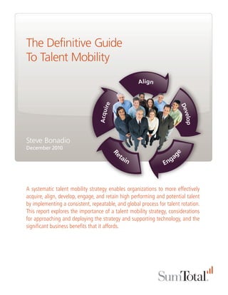 The Definitive Guide
To Talent Mobility




Steve Bonadio
December 2010




A systematic talent mobility strategy enables organizations to more effectively
acquire, align, develop, engage, and retain high performing and potential talent
by implementing a consistent, repeatable, and global process for talent rotation.
This report explores the importance of a talent mobility strategy, considerations
for approaching and deploying the strategy and supporting technology, and the
significant business benefits that it affords.
 