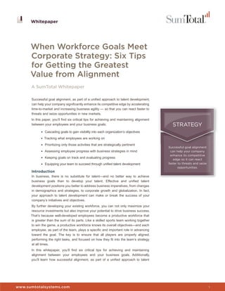 Whitepaper




      When Workforce Goals Meet
      Corporate Strategy: Six Tips
      for Getting the Greatest
      Value from Alignment
      A SumTotal Whitepaper

      Successful goal alignment, as part of a unified approach to talent development,
      can help your company significantly enhance its competitive edge by accelerating
      time-to-market and increasing business agility — so that you can react faster to
      threats and seize opportunities in new markets.
      In this paper, you’ll find six critical tips for achieving and maintaining alignment
      between your employees and your business goals:                                          STRATEGY
            • Cascading goals to gain visibility into each organization’s objectives

            • Tracking what employees are working on

            • Prioritizing only those activities that are strategically pertinent
                                                                                             Successful goal alignment
            • Assessing employee progress with business strategies in mind                    can help your company
                                                                                              enhance its competitive
            • Keeping goals on track and evaluating progress
                                                                                                edge so it can react
            • Equipping your team to succeed through unified talent development              faster to threats and seize
                                                                                                    opportunities.
      Introduction
      In business, there is no substitute for talent—and no better way to achieve
      business goals than to develop your talent. Effective and unified talent
      development positions you better to address business imperatives, from changes
      in demographics and strategies, to corporate growth and globalization. In fact,
      your approach to talent development can make or break the success of your
      company’s initiatives and objectives.
      By further developing your existing workforce, you can not only maximize your
      resource investments but also improve your potential to drive business success.
      That’s because well-developed employees become a productive workforce that
      is greater than the sum of its parts. Like a skilled sports team working together
      to win the game, a productive workforce knows its overall objectives—and each
      employee, as part of the team, plays a specific and important role in advancing
      toward the goal. The key is to ensure that all players are properly aligned,
      performing the right tasks, and focused on how they fit into the team’s strategy
      at all times.
      In this whitepaper, you’ll find six critical tips for achieving and maintaining
      alignment between your employees and your business goals. Additionally,
      you’ll learn how successful alignment, as part of a unified approach to talent


                                                                                             Whitepaper


www.sumtotalsystems.com                                                                                                    1
 