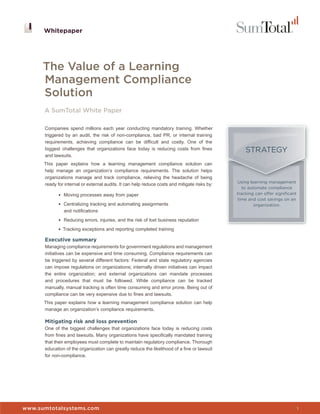 Whitepaper




      The Value of a Learning
      Management Compliance
      Solution
      A SumTotal White Paper

      Companies spend millions each year conducting mandatory training. Whether
      triggered by an audit, the risk of non-compliance, bad PR, or internal training
      requirements, achieving compliance can be difficult and costly. One of the
      biggest challenges that organizations face today is reducing costs from fines                STRATEGY
      and lawsuits.
      This paper explains how a learning management compliance solution can
      help manage an organization’s compliance requirements. The solution helps
      organizations manage and track compliance, relieving the headache of being
                                                                                               Using learning management
      ready for internal or external audits. It can help reduce costs and mitigate risks by:
                                                                                                  to automate compliance
             • Moving processes away from paper                                                tracking can offer significant
                                                                                               time and cost savings on an
             • Centralizing tracking and automating assignments                                         organization.
                and notifications
             • Reducing errors, injuries, and the risk of lost business reputation

             • Tracking exceptions and reporting completed training

      Executive summary
      Managing compliance requirements for government regulations and management
      initiatives can be expensive and time consuming. Compliance requirements can
      be triggered by several different factors: Federal and state regulatory agencies
      can impose regulations on organizations; internally driven initiatives can impact
      the entire organization; and external organizations can mandate processes
      and procedures that must be followed. While compliance can be tracked
      manually, manual tracking is often time consuming and error prone. Being out of
      compliance can be very expensive due to fines and lawsuits.
      This paper explains how a learning management compliance solution can help
      manage an organization’s compliance requirements.

      Mitigating risk and loss prevention
      One of the biggest challenges that organizations face today is reducing costs
      from fines and lawsuits. Many organizations have specifically mandated training
      that their employees must complete to maintain regulatory compliance. Thorough
      education of the organization can greatly reduce the likelihood of a fine or lawsuit
      for non-compliance.




                                                                                               Whitepaper


www.sumtotalsystems.com                                                                                                         1
 