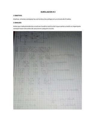 SUMULACION # 2
1 OBJETIVO:
Analizar,simularycompararlas corrientesylosvoltajesenuncircuitode 4 mallas.
2 ANALISIS:
Antesque nadaprocedemosarealizarel análisisteóricode loque vamosamediresimportante
siempre hacerestoantesde solucionarcualquiercircuito.
 