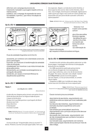 LINGUAGENS,CÓDIGOSESUASTECNOLOGIAS
d)formal, com o emprego de pronome de
tratamento (“prezada”), que sugere respeito entre os
interlocutores.
e)afetiva, com o emprego de expressão de menor
formalidade (“querido”), que indica vinculação de
intimidade.
Fonte: Disponível em: http://blogs.estadao.com.br/tragico-e-comico/
category/urbanoide/ Acesso em 23/1/2012.
Ouso da variedade linguística na tirinha foi
a)coerente, por combinar com a identidade construída
para o personagem.
b)correto, por promover a transformação da variedade
culta do português.
c)inadequado, por incentivar o uso indiscriminado das
gírias pelos jovens.
d)importante, por combater os estrangeirismos no
português não padrão.
e)indevido, por causar a inverossimilhança na
sequência dos quadrinhos.
Qu Es tÃO 17
Texto 1
evoCação do r eCife
(Manuel Bandeira)
A vida não me chegava pelos jornais nem pelos livros
Vinha da boca do povo na língua errada do povo
Língua certa do povo
Porque ele é que fala gostoso o português do Brasil
Ao passo que nós
O que fazemos
É macaquear
A sintaxe lusíada
Fonte: BANDEIRA, Manuel. “Evocação do Recife”. In: Libertinagem &
Estrela da Vida Manhã. Rio de Janeiro: Editora Nova Fronteira, 2000
(fragmento).
Texto 2
A censura de que “ninguém fala como eu escrevo” é
besta. Primeiro: escrita nunca foi igual à fala. Tem suas
leis especiais. Depois: se trata dum estilo literário, si
fosse igual ao dos outros não é estilo literário, não é
meu. Isso é elogio, mostra que é civilização. Agora quero
saber quem que nega o meu estilo ter raízes fundas nas
expressões do meu povo desde a pseudo-culta até a
ignara popular?
Fonte: ANDRADE, Mário de. AGramatiquinha. São Paulo: Duas Cidades;
Secretaria de Estado da Cultura, 1990. p. 325.
Qu Es tÃO 16
Ostextos 1e 2
trazem como opinião
comum
a)a crítica aos estilos
literários vigentes.
b)a defesa de que a
escrita imita a fala.
c)o repúdio aos
textos da cultura
escrita.
d) a valorização da
língua oral e popular.
e) o respeito à influência lusitana na língua.
Qu Es tÃO 18
A indústria dirá: artistas não podem sobreviver se não
forem pagos. A vantagem da internet é a divulgação
gratuita do seu trabalho.
Em 1999, quando fui publicado pela primeira
vez na Rússia (tiragem de 3 mil exemplares),
o país logo enfrentou uma crise de fornecimento
de papel. Por acaso, descobri uma edição "pirata"
de OAlquimista e postei na minha página.
Um ano depois, a crise já solucionada, eu vendia
10 mil cópias.
Chegamos a 2002 com 1 milhão de cópias; hoje,
tenho mais de 12 milhões de livros naquele país.
Fonte: COELHO Paulo, “Pirateiem meus livros”.
Disponível em: http://www1.folha.uol.com.br/fsp/opiniao/fz2905201107.
htm: Acesso em 10/2/2012 (excerto).
Oautor do texto procura combater
a)a pirataria de seus textos, argumentando com
estatísticas sobre as cópias que foram realizadas pela
internet.
b)o discurso das indústrias, argumentando com
exemplos da própria experiência como autor
pirateado.
c)os artistas que comercializam seus livros,
argumentando com o princípio de que a arte deva ser
trabalho gratuito.
d)a posição dos internautas, argumentando com
as más consequências que a pirataria traz para a
indústria do papel.
e)o mercado russo, argumentando com números
sobre a apropriação indevida de sua obra por meio de
sites e blogs.
13
 