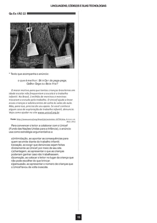 LINGUAGENS,CÓDIGOSESUASTECNOLOGIAS
Qu Es tÃO 22
* Texto que acompanha o anúncio:
o que é melhor: Br in Car de pega-pega,
CaBra-Cega ou Boia-fria?
O maior motivo para que tantas crianças brasileiras em
idade escolar não frequentem a escola é o trabalho
infantil. No Brasil, 1 milhão de meninos e meninas
trocaram o estudo pelo trabalho. O Unicef ajuda a levar
essas crianças e adolescentes de volta às salas de aula.
Mas, para isso, precisa do seu apoio. Se você conhece
algum caso de exploração de trabalho infantil, denuncie.
Veja como ajudar no site www.unicef.org.br
Fonte: http://www.unicef.org/brazil/pt/activities_10794.htm. Acesso em
30/1/ 2012.
Para convencer o leitor a colaborar com o Unicef
(Fundo das Nações Unidas para a Infância), o anúncio
usa como estratégia argumentativa a
a)intimidação, ao apontar as consequências para
quem seomite diante do trabalho infantil.
b)coação, ao exigir que denúncias sejam feitas
diretamente ao Unicef,por meio de seu site.
c)chantagem, ao apresentar o que as crianças
poderiam ganhar caso não trabalhassem.
d)comoção, ao colocar o leitor no lugar da criança que
não pode escolher do que brincar.
e)persuasão, ao apresentar o número de crianças que
o Unicef levou de volta à escola.
15
 
