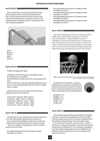 MATEMáTICAESUASTECNOLOGIAS
Qu Es tÃO 23
Em um vendaval,um postedeluz de10metrosde
alturaquebrou-se em um ponto à distância x do
solo. Aparte do posteacimada fraturainclinou-se,
esua extremidadesuperior encostou no solo auma
distânciade4m dabasedo mesmo. Aque altura x do
solo o poste se quebrou?
Qu Es tÃO 24
Analise as seguintes frases:
I.Essalata contém três quartos de galão de tinta.
II. Amandatem vários filhos.
III.Ostermômetros estão marcando 3graus abaixo de
zero.
IV.Há números que não são dízimas periódicas e que
têm, em sua representação decimal, infinitos dígitos
após a vírgula.
Podemos afirmar que as frases acima se referem,
respectivamente, a um número:
a) Racional –Natural –Real –Inteiro.
b) Natural –Real –Inteiro –Racional.
c)Racional–Natural –Inteiro –Real.
d) Natural –Racional –Inteiro –Real.
e) Racional –Inteiro –Natural –Real.
Uma piscina com 6m de largura, 8m de comprimento
e 3m de profundidade após ser reformada ficou
com a mesmaprofundidade, porém com o dobro do
comprimento e da largura que tinha anteriormente.
Assim, em relação à capacidade e à área revestida,
podemos afirmar que:
a) a capacidade aumentou em 4vezes e a área
revestida,em 132m².
b)a capacidadeaumentou em 4vezes e a área
revestida,em 216m².
c)a capacidadeaumentou em 4vezes e a área
revestida,em 228m².
d)a capacidadeaumentou em 2vezes e a área
revestida em 228m².
e)a capacidadeaumentou em 2vezes e a área
revestida,em 132m².
Qu Es tÃO 26
Segundo a Federação Internacional de Basquetebol
(Fiba), mais de 300 milhões de pessoas no mundo
praticam basquete. A simplicidade do esporte é
creditada ao doutor James Naismith, que o inventou em
1891.Em sua essência,o basquete requer somente uma
cesta,uma bola e pelo menos dois jogadores.A borda da
cesta é um aro de metal com diâmetro igual ao dobro do
diâmetro de uma bola oficial, que tem 11,5 cm de raio.
a) 3m.
b) 3,2m.
c)3,5m.
d) 4m.
e) 4,2 m.
Fonte: http://www.portalsaofrancisco.com.br/alfa/basquete/basquete.
php – Adaptado. Acesso em 9/2/2012.
Em determinado instante, a bola, ao
passar pelo aro, projetou verticalmente
ao solo uma sombra, conforme mostra a
figura. Aárea da superfície que se forma
entreasombradoaro easombradabola é:
a) 123,25π cm².
b) 264,5π cm².
c)396,75π cm².
d) 493π cm².
e) 529π cm².
Qu Es tÃO 27
Qu Es tÃO 25
Uma das figuras geométricas que podem ser criadas
usando um processo de repetição do mesmo modelo
infinitas vezes e que, por isso, mantém a mesmaforma
geométrica da figura inicial, é denominada fractal.
Um importante fractal é o “floco de neve”, obtido a
partir de um triângulo equilátero ao qual se acrescenta
a cada lado do triângulo um novo triângulo equilátero,
cujo lado mede a terça parte do inicial. Repetindo-se
esse processo infinitamente, tem-se uma figura com
perímetro infinito.
18
 