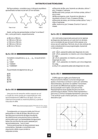 MATEMáTICAESUASTECNOLOGIAS
Na figura abaixo, considere que o triângulo equilátero
apresentado na fase inicial tem 27mm de lado.
Fase inicial Fase 1 Fase 2
Assim, as figuras apresentadas na fase 1e na fase 2
têm, como perímetro, respectivamente:
a) 96mm e 108mm.
b) 108mm e 192mm.
c) 144mm e 192mm.
d) 108mm e 144mm.
e) 96mm e 144mm.
Qu Es tÃO 28
Considere a sequência a1
, a2
, a3
, ...,a30
, na qual se tem:
a1
=121
a2
=12321
a3
=1234321
a4
=123454321
...
Aquantidade de algarismos de a30 é:
a) 60.
b) 61.
c)52.
d) 100.
e) 104.
Qu Es tÃO 29
Uma piscina de tamanho médio exposta ao sol
e à ação do vento perde por evaporação por mês
aproximadamente 3.800 litros de água. Com uma
cobertura (encerado ou material plástico), a perda é
reduzida em 90%.
Fonte: http://www.uniagua.org.br/ (Adaptado de dicas úteis).
Acesso em 6/2/2012.
Considerando um consumo médio de 2litros/
pessoa/dia e o mês de 30dias, Bia afirmou em
seu blog que a economia de água resultante
da cobertura em uma piscina como a referida
acima pode suprir as necessidades de água para
beber de uma família de quatro pessoas por,
aproximadamente, 1ano e meio.
Outros participantes do blog postaram seus
comentários. Assinale o comentário com
argumento válido e que contém a
resposta correta.
a)Discordo de Bia,pois, fazendo os cálculos, obtive 1
ano, 2mesese 1semana.
b)ABia está certa,porque, em minhas contas, obtive 1
ano e meio.
c)ABia seenganou, pois, fazendo os cálculos, o
resultado correto é 1ano, 2mesese 25dias.
d)Discordo de todos, em minhas contas obtive 1ano, 1
mês e 2semanas.
e)Bia,você errou por 3meses.Ocerto é 1ano e 3
meses.
Qu Es tÃO 30
Um robô está programado para percorrer apenas
as diagonais das faces de um cubo de 2cm de lado
com a condição de que só é permitido passar uma
única vez em cada face. Partindo de um dos vértices do
cubo e obedecendo à sua programação,é possível
o robô percorrer:
a)12 2 cm,passando pelas seis diagonais do cubo.
b)10 2 cm,passando,no máximo, por cinco diagonais
do cubo.
c)8 2 cm,passando,no máximo, por quatro
diagonais do cubo.
d)20 2 cm,passando,no máximo, por cinco diagonais
do cubo.
e) 24 2 cm,passando pelas seis diagonais do cubo.
Qu Es tÃO 31
OGPS,sigla em inglês para Sistema de
Posicionamento Global, é uma tecnologia que
ajuda o motorista a conduzir o carro por caminhos
desconhecidos. Ossinais via satélite transmitem
ao usuário do GPSdiversas opções a respeito
de sua posição e do trajeto a ser percorrido.
Representamos duas opções de percurso de A
para Bna figura abaixo. Alinha cheia representa o
percurso C,a linha tracejada representa o percurso
T. Ao verificar qual o menor percurso, o motorista
descobriu que:
A
B
19
 