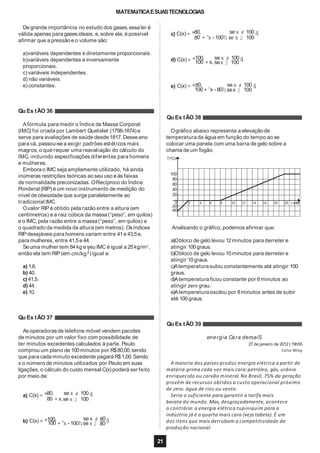 MATEMáTICAESUASTECNOLOGIAS
De grande importância no estudo dos gases,essa lei é
válida apenas para gases ideais, e, sobre ela, é possível
afirmar que a pressãoe o volume são:
a)variáveis dependentes e diretamente proporcionais.
b)variáveis dependentes e inversamente
proporcionais.
c)variáveis independentes.
d) não variáveis.
e) constantes.
Afórmula para medir o Índice de Massa Corporal
(IMC) foi criada por Lambert Quetelet (1796-1874) e
serve para avaliações de saúde desde 1817. Desseano
para cá, passou-se a exigir padrões estéticos mais
magros, o que requer uma reavaliação do cálculo do
IMC, incluindo especificações diferentes para homens
e mulheres.
Emborao IMC seja amplamente utilizado, há ainda
inúmeras restrições teóricas ao seu uso e às faixas
de normalidade preconizadas. ORecíproco do Índice
Ponderal (RIP) é um novo instrumento de medição do
nível de obesidade que surge paralelamente ao
tradicional IMC.
Ovalor RIPé obtido pela razão entre a altura (em
centímetros) e a raiz cúbica da massa(“peso”, em quilos)
e o IMC, pela razão entre a massa(“peso”, em quilos) e
o quadrado da medida da altura (em metros). Osíndices
RIPdesejáveis para homens variam entre 41e 43,5e,
para mulheres, entre 41,5e 44.
Seuma mulher tem 64kg e seu IMC é igual a 25kg/m2
,1
então ela tem RIP(em cm/kg3 ) igual a:
a) 1,6.
b) 40.
c)41,5.
d) 44.
e) 10.
Asoperadorasde telefone móvel vendem pacotes
de minutos por um valor fixo com possibilidade de
ter minutos excedentes calculados à parte. Paulo
comprou um plano de 100minutos por R$80,00,sendo
que para cada minuto excedente pagará R$1,00. Sendo
x o número de minutos utilizados por Paulo em suas
ligações, o cálculo do custo mensal C(x) poderá ser feito
por meio de:
a) C(x) = *80, se x # 1004
80 + x,se x 2 100
100, se x # 80b) C(x) = *100 +^x - 100h,se x 2 804
c) C(x) = *80, se x # 1004
80 +^x - 100h, se x 2 100
100, se x # 100d) C(x) = *100 + x, sex 2 1004
e) C(x) = *80, se x # 1004100 +^x - 80h, sex 2 100
Qu Es tÃO 36
Qu Es tÃO 38
Ográfico abaixo representa a elevação de
temperatura da água em função do tempo ao se
colocar uma panela com uma barra de gelo sobre a
chama de um fogão.
100
80
60
40
20
T(ºC)
2 4 6 8 10 12 14 16 18 20 t (min)0
-20
-40
Analisando o gráfico, podemos afirmar que:
21
a)Obloco de gelo levou 12minutos para derreter e
atingir 100graus.
b)Obloco de gelo levou 10minutos para derreter e
atingir 10graus.
c)Atemperaturasubiu constantemente até atingir 100
graus.
d)Atemperaturaficou constante por 6minutos ao
atingir zero grau.
e)Atemperaturaoscilou por 8minutos antes de subir
até 100graus.
Qu Es tÃO 37
Qu Es tÃO 39
energia Cara demaiS
27 de janeiro de 2012 | 19h55
Celso Ming
A maioria dos países produz energia elétrica a partir de
matéria-prima cada vez mais cara: petróleo, gás, urânio
enriquecido ou carvão mineral. No Brasil, 75% da geração
provém de recursos obtidos a custo operacional próximo
de zero: água de rios ou vento.
Seria o suficiente para garantir a tarifa mais
barata do mundo. Mas, desgraçadamente, acontece
o contrário: a energia elétrica tupiniquim para a
indústria já é a quarta mais cara (veja tabela). É um
dos itens que mais derrubam a competitividade da
produção nacional.
 