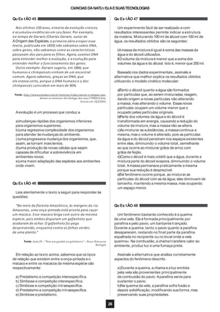 CIêNCIASDANATUrEzAESUASTECNOLOGIAS
Qu Es tÃO 45
Nos últimos 150 anos, a teoria da evolução cresceu
e acumulou evidências em seu favor. Por exemplo,
no tempo de Darwin (Charles Darwin, autor de
AOrigem das Espécies, a primeira obra a expor essa
teoria, publicada em 1859) não sabíamos sobre DNA,
sobre genes, não sabíamos como as características
passavam dos pais para os filhos. Agora, usamos DNA
para entender melhor a evolução, e a evolução para
entender melhor o funcionamento dos genes.
Outro exemplo: Darwin sugeriu, em 1866, que
humanos e chimpanzés vinham de um ancestral
comum. Agora sabemos, graças ao DNA, que
ele estava certo, porque o DNA humano e o dos
chimpanzés coincidem em mais de 90%.
Fonte: http://www.estadao.com.br/noticias/vidae,ciencia-e-religiao-nao-
devem-se-misturar-diz-biologo-dos-eua,179860,0.htm.
Acesso em 14/2/2012.
Aevolução é um processo que conduz a
a)mudanças rápidas dos organismos inferiores
para organismos superiores.
b)uma regressiva complexidade dos organismos
para atender às mudanças do ambiente.
c)uma progressiva mudança dos organismos, que,
assim, se tornam mais lentos.
d)uma produção de novas células que sejam
capazes de dificultar a sobrevivência em
ambientes novos.
e)uma maior adaptação das espécies aos ambientes
onde vivem.
Qu Es tÃO 46
Leia atentamente o texto a seguir para responder às
questões:
“No meio da floresta Amazônica,às margens do rio
Amazonas, uma onça-pintada está pronta para caçar
um macaco. Esse macaco briga com outro da mesma
espécie, pois ambos disputam um gafanhoto que
acabaram de achar. O gafanhoto foi pego
desprevenido, enquanto comia as folhas verdes
de uma planta.”
Fonte: Aula 29 – “Tem um gambá no galinheiro” – Novo Telecurso
Biologia
Em relação ao texto acima, sabemos que os tipos
de relação que existem entre a onça-pintada e o
macacoe entre os macacos da mesmaespécie são
respectivamente:
a) Predatismo e competição interespecífica.
b) Simbiose e competição interespecífica.
c) Simbiose e competição intraespecífica.
d) Predatismo e competição intraespecífica.
e) Simbiose e predatismo.
Qu Es tÃO 47
26
Um experimento fácil de ser realizado e com
resultados interessantes permite indicar a estrutura
da matéria. Misturando 100ml de álcool com 100ml de
água, os resultados obtidos são os seguintes:
I.Amassada mistura é igual à soma das massasda
água e do álcool utilizados.
II.Ovolume da mistura é menor que a soma dos
volumes da água e do álcool. Isto é, menor que 200ml.
Baseado nos dados experimentais, assinale a
alternativa que melhor explica os resultados obtidos
utilizando o modelo cinético molecular:
a)Tanto o álcool quanto a água são formados
por partículas que, ao serem misturadas,reagem,
dando origem a novas partículas não alterando
a massa,mas alterando o volume. Essasnovas
partículas ocupam um volume menor que o
ocupado pelas partículas originais.
b)Parte dos volumes da água e do álcool é
transformada em energia, causando a redução do
volume da mistura,mas a massanão se altera.
c)Ao misturar as substâncias, a massacontinua a
mesma,mas o volume é alterado, pois as partículas
da água e do álcool penetram nos espaços existentes
entre elas, diminuindo o volume total, semelhante
ao que ocorre ao misturar grãos de arroz com
grãos de feijão.
d)Comoo álcool é mais volátil que a água,durante a
mistura parte do álcool evapora, diminuindo o volume
total. Amassapermanece praticamente a mesma
porque sua redução é desprezível.
e)Tal fenômeno ocorre porque, ao misturar as
partículas do álcool com as da água,elas diminuem de
tamanho, mantendo a mesma massa,mas ocupando
um espaço menor.
Qu Es tÃO 48
Um fenômeno bastante conhecido é a queima
de uma vela. Ela é formada principalmente por
parafina e pelo pavio, um barbante trançado.
Durante a queima, tanto o pavio quanto a parafina
desaparecem, restando no final parte da parafina
espalhada no recipiente ou no local onde a vela
queimou. Na combustão, a chama transfere calor ao
ambiente, produz luz e uma fumaça preta.
Assinale a alternativa que analisa corretamente
aspectos do fenômeno descrito.
a)Durante a queima,a chama e a luz emitida
pela vela são provenientes principalmente
da combustão do pavio. Aparafina serve para
sustentar o pavio.
b)Na queima da vela, a parafina sofre fusão e
depois solidificação, modificando sua forma,mas
preservando suas propriedades.
 