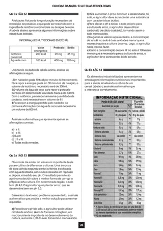 CIêNCIAS DANATUrEzAESUASTECNOLOGIAS
Qu Es tÃO 52
Atividades físicas de longa duração necessitam de
reposição de potássio, o que pode ser resolvido com a
ingestão de isotônicos comerciais ou de água de coco.
Atabela abaixo apresenta algumas informações sobre
essas duas bebidas.
INFORMAçõESNUTRICIONAIS EM 200ML
Utilizando os dados da tabela acima, analise as
afirmações a seguir.
I.Um nadador gasta 10kcal por minuto de treinamento.
Para repor a energia gasta em 30minutos de natação, o
volume de isotônico necessário será de 300ml.
II.Ovolume de água de coco para repor o potássio
perdido em determinada atividade física é de 300ml.
Com o isotônico, para repor a mesmaquantidade de
potássio, será necessário um volume de 6l.
III.Para repor a energia perdida pelo nadador da
primeira afirmação com água de coco será necessário
um volume de 600ml.
Assinale a alternativa que apresenta apenas as
afirmações corretas.
a) I e II.
b) I e III.
c)II e III.
d) I, II e III.
e) Todas estão erradas.
Qu Es tÃO 53
Ocontrole da acidez do solo é um importante teste
para o cultivo de diferentes culturas.Uma amostra
de solo colhida segundo certos critérios é colocada
com água destilada,a mistura é deixada em repouso
e, depois, é medido seu pH. Oresultado permite ao
agrônomo decidir sobre a melhor forma de corrigir o
pH para certa cultura.Em determinada região, o solo
tem pH 4,0. Oagricultor quer plantar arroz, que se
desenvolve bem em pH 6,0.
Baseado no texto e no problema apresentado, assinale
a alternativa que propõe a melhor solução para resolver
a questão.
a) Para elevar o pH do solo, o agricultor pode utilizar
nitrato deamônio.Além defornecer nitrogênio,um
macronutriente importante no desenvolvimento da
b)Para aumentar o pH e diminuir a alcalinidade do
solo, o agricultor deve acrescentar uma substância
com características ácidas.
c)Para elevar o pH e deixar o solo próprio para
a cultura de arroz, o agricultor deve utilizar
carbonato de cálcio (calcário), tornando assim o
solo menos ácido.
d)Segundo os valores apresentados, a concentração
de íons H+
no solo é duas unidades menor que a
necessária para a cultura de arroz. Logo, o agricultor
nada precisa fazer.
e)Comoa concentração de íons H+
no solo é 100vezes
menor que a necessária para a cultura de arroz, o
agricultor deve acrescentar ácido ao solo.
Qu Es tÃO 54
Osalimentos industrializados apresentam na
embalagem informações nutricionais importantes
para a saúde. Analisando o rótulo de um
cereal (abaixo), assinale a alternativa que
o interpreta corretamente.
cultura, aumenta o pH do solo, tornando-o menos ácido.
28
Valor
energético
Potássio Sódio
Isotônico
comercial
200 kcal 20 mg 45 mg
Água de coco 100 kcal 400 mg 120 mg
 