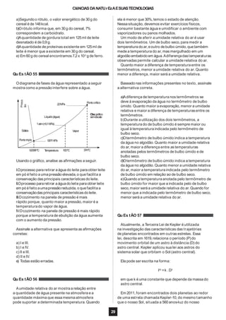CIêNCIAS DANATUrEzAESUASTECNOLOGIAS
a)Segundoo rótulo, o valor energético de 30g do
cereal é de 148kcal.
b)Orótulo informa que, em 30g do cereal, 7%
correspondem a carboidrato.
c)Aquantidade de gordura total em 125ml de leite
desnatado é de 0,9 g.
d)Aquantidade de proteínas existente em 125ml de
leite é menor que a existente em 30g do cereal.
e) Em 60g do cereal encontramos 7,2 x 10-3
g de ferro.
Qu Es tÃO 55
Odiagrama de fases da água representado a seguir
mostra como a pressão interfere sobre a água.
Líquido(água)
1atm(=0,1MPa)
Vapor
Press
ão
Sólido
Pontotriplo 0,611kPa
0,0098ºC Temperatura 100ºC 374ºC
22MPa
Pontocrítico
Obs:gráfico
semescala
Usando o gráfico, analise as afirmações a seguir.
I.Oprocesso para retirar a água do leite para obter leite
em pó éfeito a umapressão elevada,o quefacilita a
conservação das principais características do leite.
II.Oprocesso pararetirar aáguado leite paraobter leite
em pó éfeito aumapressão reduzida, o quefacilita a
conservaçãodasprincipais característicasdo leite.
III.Ocozimento na panela de pressão é mais
rápido porque, quanto maior a pressão,maior é a
temperaturado vapor de água.
IV.Ocozimento na panela de pressão é mais rápido
porque a temperaturade ebulição da água aumenta
com o aumento da pressão.
Assinale a alternativa que apresenta as afirmações
corretas:
a) I e III.
b) I e IV.
c)II e III.
d) II e IV.
e) Todas estão erradas.
Qu Es tÃO 56
Aumidade relativa do ar mostra a relação entre
a quantidade de água presente na atmosfera e a
quantidade máxima que essa mesmaatmosfera
ela é menor que 30%, temos o estado de atenção.
Nessa situação, devemos evitar exercícios físicos,
consumir bastante água e umidificar o ambiente com
vaporizadores ou panos molhados.
Um modo de aferir a umidade relativa do ar é usar
dois termômetros. Um de bulbo seco, para medir a
temperatura do ar,eoutro debulbo úmido, que também
mede a temperatura do ar, mas mergulhado em um
algodão embebido em água.Adiferençadastemperaturas
observadas permite calcular a umidade relativa do ar.
Quanto maior a diferença de temperatura entre os
termômetros, menor a umidade relativa do ar. Quanto
menor a diferença, maior será a umidade relativa.
pode suportar a determinada temperatura.Quando que o nosso Sol, situada a 560anos-luz do nosso
29
Baseado nas informações presentes no texto, assinale
a alternativa correta.
a)Adiferença de temperatura nos termômetros se
deve à evaporação da água no termômetro de bulbo
úmido. Quanto maior a evaporação, menor a umidade
relativa e maior a diferença de temperaturasentre os
termômetros.
b)Durante a utilização dos dois termômetros, a
temperaturado de bulbo úmido é sempre maior ou
igual à temperatura indicada pelo termômetro de
bulbo seco.
c)Otermômetro de bulbo úmido indica a temperatura
da água no algodão. Quanto maior a umidade relativa
do ar,maior a diferença entre as temperaturas
anotadas pelos termômetros de bulbo úmido e de
bulbo seco.
d)Otermômetro de bulbo úmido indica a temperatura
da água no algodão. Quanto menor a umidade relativa
do ar,maior a temperatura indicada pelo termômetro
de bulbo úmido em relação ao de bulbo seco.
e)Quando a temperaturaanotada pelo termômetro de
bulbo úmido for maior que a indicada pelo de bulbo
seco,maior será a umidade relativa do ar.Quando for
menor que a indicada pelo termômetro de bulbo seco,
menor será a umidade relativa do ar.
Qu Es tÃO 57
Atualmente, a Terceira Lei de Kepler é utilizada
na investigação das características das trajetórias
de planetas encontrados em outras estrelas. Essa
lei, descrita em 1619,relaciona o período (P) do
movimento orbital de um astro à distância (D) do
astro central. Kepler aplicou sua lei aos astros do
sistema solar que orbitam o Sol (astro central).
Ela pode ser escrita na forma:
P2
=k .D3
em que k é uma constante que depende da massado
astro central.
Em 2011, foram encontrados dois planetas ao redor
de uma estrela chamada Kepler-10, do mesmo tamanho
 