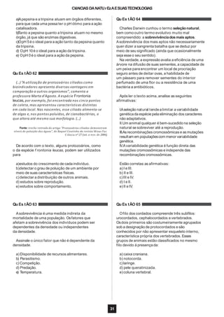 CIêNCIAS DANATUrEzAESUASTECNOLOGIAS
a)Apepsina e a tripsina atuam em órgãos diferentes,
para que cada uma possa ter o pH ótimo para a ação
catalisadora.
b)Tanto a pepsina quanto a tripsina atuam no mesmo
órgão, já que são enzimas digestivas.
c)OpH 5é o ideal para a ação tanto da pepsina quanto
da tripsina.
d) OpH 10é o ideal para a ação da tripsina.
e) OpH 0é o ideal para a ação da pepsina.
Qu Es tÃO 62
(...)“A utilização de protozoários ciliados como
bioindicadores apresenta diversas vantagens em
comparação a outros organismos”, comenta a
professora Marta d’Agosto. A espécie Frontonia
leucas, por exemplo, foi encontrada nos cinco pontos
de coleta,mas apresentou características distintas
em cada local. Nas nascentes, esse ciliado alimenta-se
de algas e, nos pontos poluídos, de cianobactérias, o
que altera até mesmo sua morfologia. (...)
Fonte: trecho retirado do artigo “Protozoários ciliados demonstram
níveis de poluição das águas”, de Raquel Coutinho da revista Minas Faz
Ciência nº 27 (set. a nov. de 2006).
De acordo com o texto, alguns protozoários, como
o da espécie f rontonia leucas, podem ser utilizados
para
a)estudos do crescimento de cada indivíduo.
b)detectar o grau de poluição de um ambiente por
meio de suas características físicas.
c)detectar a distribuição de outros animais.
d) estudos sobre reprodução.
e) estudos sobre comportamento.
Qu Es tÃO 63
Asobrevivência é uma medida indireta da
mortalidade de uma população. Osfatores que
afetam a sobrevivência dos indivíduos podem ser
dependentes da densidade ou independentes
da densidade.
Assinale o único fator que não é dependente da
densidade.
a) Disponibilidade de recursos alimentares.
b) Parasitismo.
c)Competição.
d) Predação.
e) Temperatura.
Qu Es tÃO 64
31
Charles Darwin cunhou o termo seleçãonatural,
bem como outro termo evolutivo muito mal
compreendido: a sobrevivênciadosmais aptos.
Asobrevivência dos mais aptos não necessariamente
quer dizer a sangrenta batalha que se deduz por
meio de seu significado (ainda que ocasionalmente
seja esse o seu sentido).
Na verdade, a expressão avalia a eficiência de uma
árvore na difusão de suas sementes, a capacidade de
um peixe para encontrar um local de procriação
seguro antes de deitar ovas, a habilidade de
um pássaro para remover sementes do interior
perfumado de uma flor ou a resistência de uma
bactéria a antibióticos.
Após ler o texto acima, analise as seguintes
afirmativas:
I.Aseleção natural tendea limitar a variabilidade
genéticada espécie pela eliminação dos caracteres
não adaptativos.
II.Um animal qualquer é bem-sucedido na seleção
natural se sobreviver até a reprodução.
III.Asrecombinações cromossômicas e as mutações
resultam em populaçõescom menor variabilidade
genética.
IV.Avariabilidade genética é função direta das
mutações cromossômicas e independe das
recombinações cromossômicas.
Estão corretas as afirmativas:
a) I e III.
b) II e III.
c)III e IV.
d) I e II.
e)II e IV.
Qu Es tÃO 65
Ofilo dos cordados compreende três subfilos:
urocordados, cephalocordados e vertebrados.
Osdois primeiros são costumeiramente agrupados
sob a designação de protocordados e são
conhecidos por não apresentar esqueleto interno,
característica própria dos vertebrados. Esses
grupos de animais estão classificados no mesmo
filo devido à presença da:
a) caixa craniana.
b) notocorda.
c)laringe.
d) pele queratinizada.
e)coluna vertebral.
 