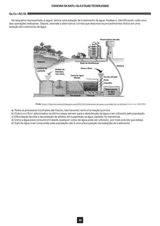 CIêNCIAS DANATUrEzAESUASTECNOLOGIAS
Qu Es tÃO 66
No esquema representado a seguir, temos uma estação de tratamento de água. Analise-o, identificando cada uma
das operações realizadas. Depois, assinale a alternativa correta que descreve os procedimentos feitos em uma
estação de tratamento de água.
Fonte: http://limpezariomeriti.blogspot.com/2011/01/tratamento-de-agua-no-estado-do-rio-de.html. Acesso em 20/2/2012.
a) Todos os processos mostrados são físicos, não havendo nenhuma reação química.
b) Ocloro e o flúor adicionados na última etapa servem para a desinfecção da água a ser utilizada pela população.
c) Afloculação facilita a decantação de sólidos em suspensãona água captada no manancial.
d) Comoa água para consumo é tratada,qualquer corpo de água pode ser utilizado, por mais poluído que esteja.
e) OpH da água a ser consumida pela população não é uma preocupação nas estações de tratamento.
32
 