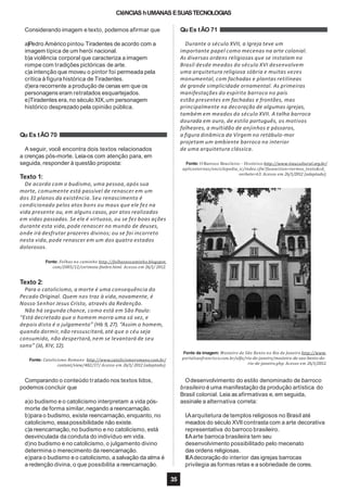 CIêNCIAS hUMANAS ESUASTECNOLOGIAS
Considerando imagem e texto, podemos afirmar que
a)Pedro Américo pintou Tiradentes de acordo com a
imagem típica de um herói nacional.
b)a violência corporal que caracteriza a imagem
rompe com tradições pictóricas de arte.
c)a intenção que moveu o pintor foi permeada pela
crítica à figura histórica de Tiradentes.
d)era recorrente a produção de cenas em que os
personagens eram retratados esquartejados.
e)Tiradentes era,no século XIX,um personagem
histórico desprezado pela opinião pública.
Qu Es tÃO 70
A seguir, você encontra dois textos relacionados
a crenças pós-morte. Leia-os com atenção para, em
seguida, responder à questão proposta:
Texto 1:
De acordo com o budismo, uma pessoa,após sua
morte, comumente está passível de renascer em um
dos 31 planos da existência. Seu renascimento é
condicionado pelos atos bons ou maus que ele fez na
vida presente ou, em alguns casos, por atos realizados
em vidas passadas. Se ele é virtuoso, ou se fez boas ações
durante esta vida, pode renascer no mundo de deuses,
onde irá desfrutar prazeres divinos; ou se foi incorreto
nesta vida, pode renascer em um dos quatro estados
dolorosos.
Fonte: Folhas no caminho http://folhasnocaminho.blogspot.
com/2005/12/cerimnia-fnebre.html. Acesso em 26/1/ 2012.
Texto 2:
Para o catolicismo, a morte é uma consequência do
Pecado Original. Quem nos traz à vida, novamente, é
Nosso Senhor Jesus Cristo, através da Redenção.
Não há segunda chance, como está em São Paulo:
“Está decretado que o homem morra uma só vez, e
depois disto é o julgamento” (Hb 9, 27). “Assim o homem,
quando dormir, não ressuscitará,até que o céu seja
consumido, não despertará,nem se levantará de seu
sono” (Jó, XIV, 12).
Fonte: Catolicismo Romano http://www.catolicismoromano.com.br/
content/view/482/37/ Acesso em 26/1/ 2012 (adaptado).
Comparando o conteúdo tratado nos textos lidos,
podemos concluir que
a)o budismo e o catolicismo interpretam a vida pós-
morte de forma similar, negando a reencarnação.
b)para o budismo, existe reencarnação, enquanto, no
catolicismo, essapossibilidade não existe.
c)a reencarnação,no budismo e no catolicismo, está
desvinculada da conduta do indivíduo em vida.
d)no budismo e no catolicismo, o julgamento divino
determina o merecimento da reencarnação.
e)para o budismo e o catolicismo, a salvação da alma é
a redenção divina,o que possibilita a reencarnação.
Qu Es tÃO 71
Durante o século XVII, a Igreja teve um
importante papel como mecenas na arte colonial.
As diversas ordens religiosas que se instalam no
Brasil desde meados do século XVI desenvolvem
uma arquitetura religiosa sóbria e muitas vezes
monumental, com fachadas e plantas retilíneas
de grande simplicidade ornamental. As primeiras
manifestações do espírito barroco no país
estão presentes em fachadas e frontões, mas
principalmente na decoração de algumas igrejas,
também em meados do século XVII. A talha barroca
dourada em ouro, de estilo português, os motivos
folheares, a multidão de anjinhos e pássaros,
a figura dinâmica da Virgem no retábulo-mor
projetam um ambiente barroco no interior
de uma arquitetura clássica.
Fonte: O Barroco Brasileiro – Histórico http://www.itaucultural.org.br/
aplicexternas/enciclopedia_ic/index.cfm?fuseaction=termos_texto&cd_
verbete=63. Acesso em 26/1/2012 (adaptado).
Fonte da imagem: Mosteiro de São Bento no Rio de Janeiro http://www.
portalsaofrancisco.com.br/alfa/rio-de-janeiro/mosteiro-de-sao-bento-do-
rio-de-janeiro.php. Acesso em 26/1/2012.
35
Odesenvolvimento do estilo denominado de barroco
brasileiro é uma manifestação da produção artística do
Brasil colonial. Leia as afirmativas e, em seguida,
assinale a alternativa correta:
I.Aarquitetura de templos religiosos no Brasil até
meados do século XVIIcontrasta com a arte decorativa
representativa do barroco brasileiro.
II.Aarte barroca brasileira tem seu
desenvolvimento possibilitado pelo mecenato
das ordens religiosas.
III.Adecoração do interior das igrejas barrocas
privilegia as formas retas e a sobriedade de cores.
 